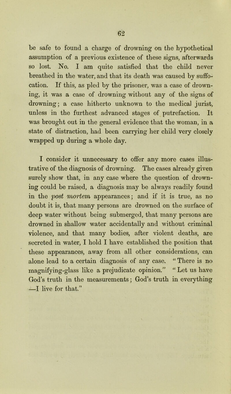 be safe to found a charge of drowning on the hypothetical assumption of a previous existence of these signs, afterwards so lost. No. I am quite satisfied that the child never breathed in the water, and that its death was caused by suffo- cation. If this, as pled by the prisoner, was a case of drown- ing, it was a case of drowning without any of the signs of drowning; a case hitherto unknown to the medical jurist, unless in the furthest advanced stages of putrefaction. It was brought out in the general evidence that the woman, in a state of distraction, had been carrying her child very closely wrapped up during a whole day. I consider it unnecessary to offer any more cases illus- trative of the diagnosis of drowning. The cases already given surely show that, in any case where the question of drown- ing could be raised, a diagnosis may be always readily found in the post mortem appearances; and if it is true, as no doubt it is, that many persons are drowned on the surface of deep water without being submerged, that many persons are drowned in shallow water accidentally and without criminal violence, and that many bodies, after violent deaths, are secreted in water, I hold I have established the position that these appearances, away from all other considerations, can alone lead to a certain diagnosis of any case. “ There is no magnifying-glass like a prejudicate opinion. “ Let us have God’s truth in the measurements; God’s truth in everything —I live for that.’’