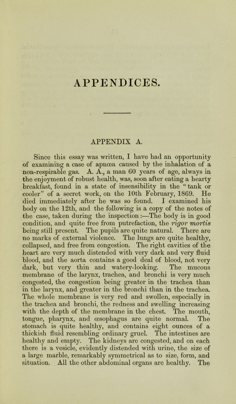 APPENDICES. APPENDIX A. Since this essay was written, I have had an opportunity of examining a case of apnoea caused by the inhalation of a non-respirable gas. A. A., a man 60 years of age, always in the enjoyment of robust health, was, soon after eating a hearty breakfast, found in a state of insensibility in the “ tank or cooler” of a secret work, on the 10th February, 1869. He died immediately after he was so found. I examined his body on the 12th, and the following is a copy of the notes of the case, taken during the inspection:—The body is in good condition, and quite free from putrefaction, the rigor mortis being still present. The pupils are quite natural. There are no marks of external violence. The lungs are quite healthy, collapsed, and free from congestion. The right cavities of the heart are very much distended with very dark and very fluid blood, and the aorta contains a good deal of blood, not very dark, but very thin and watery-looking. The mucous membrane of the larynx, trachea, and bronchi is very much congested, the congestion being greater in the trachea than in the larynx, and greater in the bronchi than in the trachea. The whole membrane is very red and swollen, especially in the trachea and bronchi, the redness and swelling increasing with the depth of the membrane in the chest. The mouth, tongue, pharynx, and oesophagus are quite normal. The stomach is quite healthy, and contains eight ounces of a thickish fluid resembling ordinary gruel. The intestines are healthy and empty. The kidneys are congested, and on each there is a vesicle, evidently distended with urine, the size of a large marble, remarkably symmetrical as to size, form, and situation. All the other abdominal organs are healthy. The