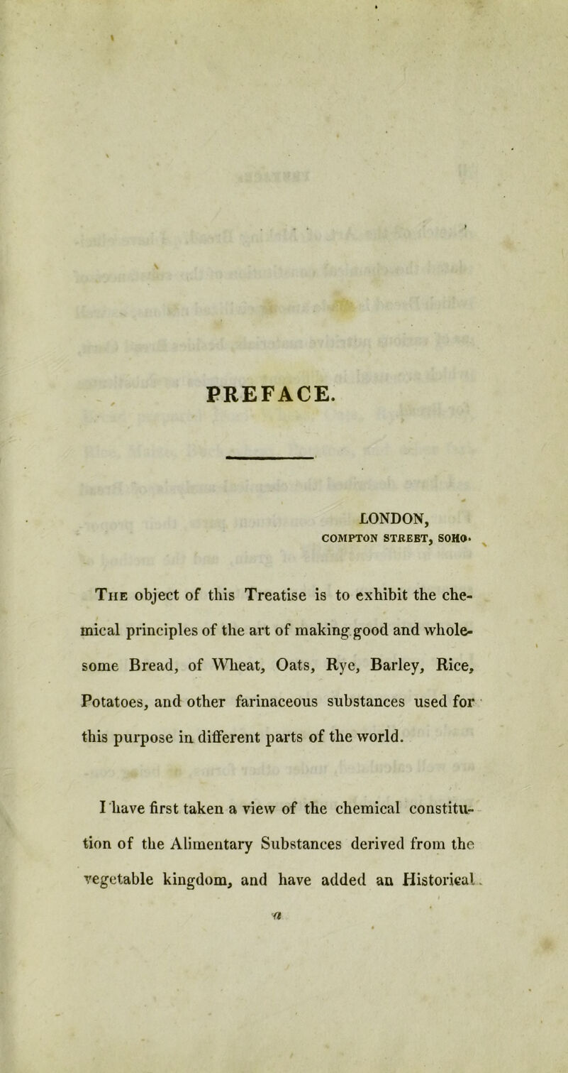 PREFACE. LONDON, COMPTON STBEBT, SOHO* The object of this Treatise is to exhibit the che- mical principles of the art of making good and whole- some Bread, of Wheat, Oats, Rye, Barley, Rice, Potatoes, and other farinaceous substances used for this purpose in different parts of the world. I have first taken a view of the chemical constitu- tion of the Alimentary Substances derived from the vegetable kingdom, and have added an Historical. a