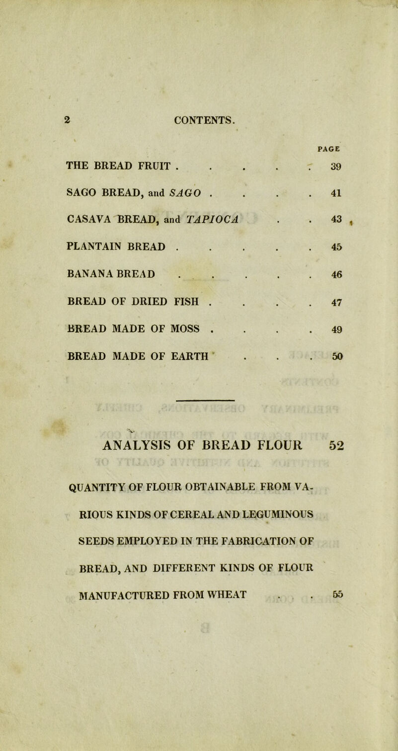 THE BREAD FRUIT . SAGO BREAD, and SAGO . CASAVA BREAD, and TAPIOCA PLANTAIN BREAD . BANANA BREAD BREAD OF DRIED FISH . BREAD MADE OF MOSS . BREAD MADE OF EARTH PAGE 39 41 43 , 45 46 47 49 50 •V ANALYSIS OF BREAD FLOUR 52 QUANTITY OF FLOUR OBTAINABLE FROM VA- RIOUS KINDS OF CEREAL AND LEGUMINOUS SEEDS EMPLOYED IN THE FABRICATION OF BREAD, AND DIFFERENT KINDS OF FLOUR MANUFACTURED FROM WHEAT . . 55