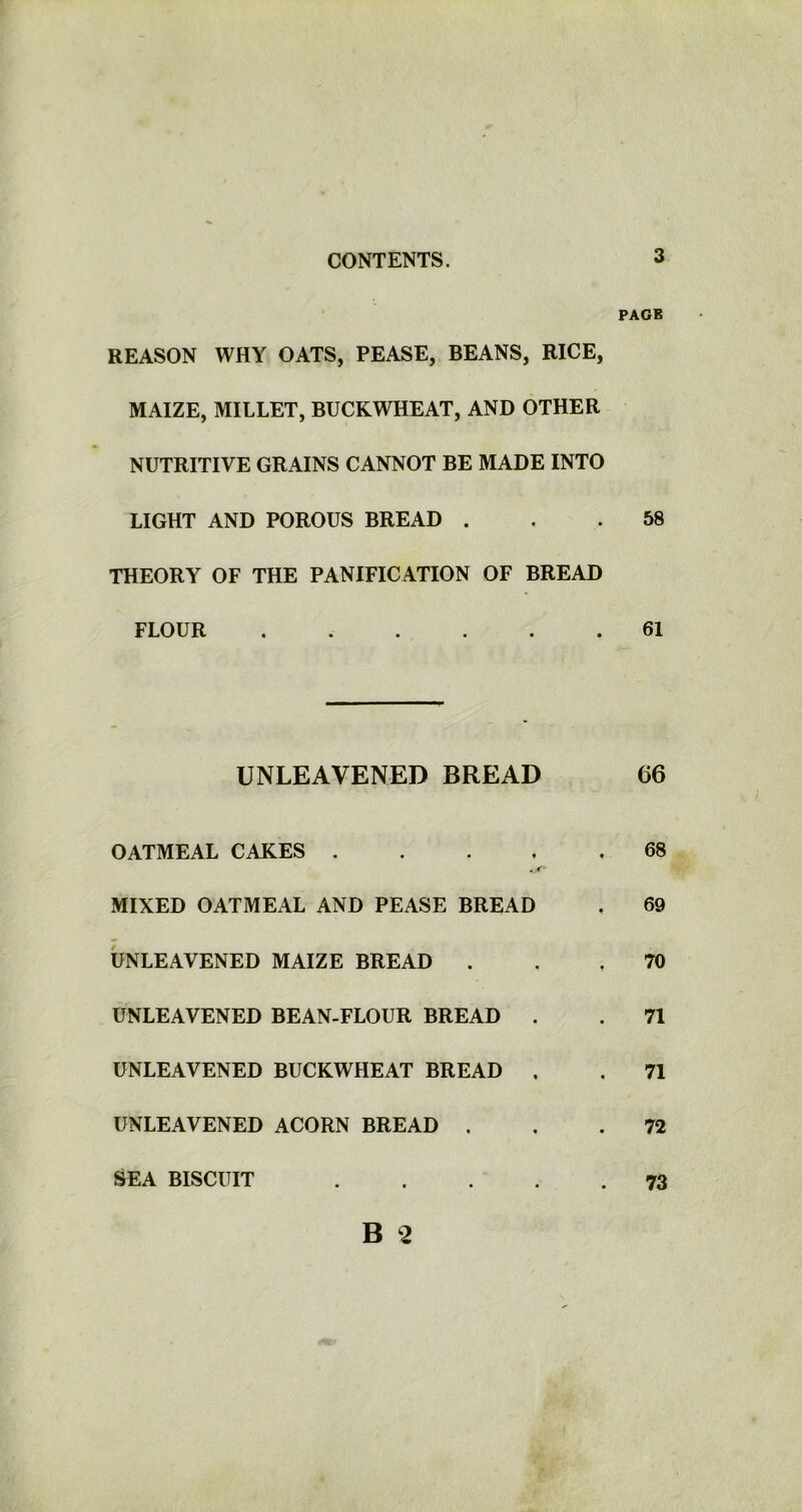 REASON WHY OATS, PEASE, BEANS, RICE, MAIZE, MILLET, BUCKWHEAT, AND OTHER NUTRITIVE GRAINS CANNOT BE MADE INTO LIGHT AND POROUS BREAD . THEORY OF THE PANIFICATION OF BREAD FLOUR ...... UNLEAVENED BREAD OATMEAL CAKES .... -X MIXED OATMEAL AND PEASE BREAD UNLEAVENED MAIZE BREAD . UNLEAVENED BEAN-FLOUR BREAD . UNLEAVENED BUCKWHEAT BREAD . UNLEAVENED ACORN BREAD . SEA BISCUIT . PAGE 58 61 66 68 69 70 71 71 72 73