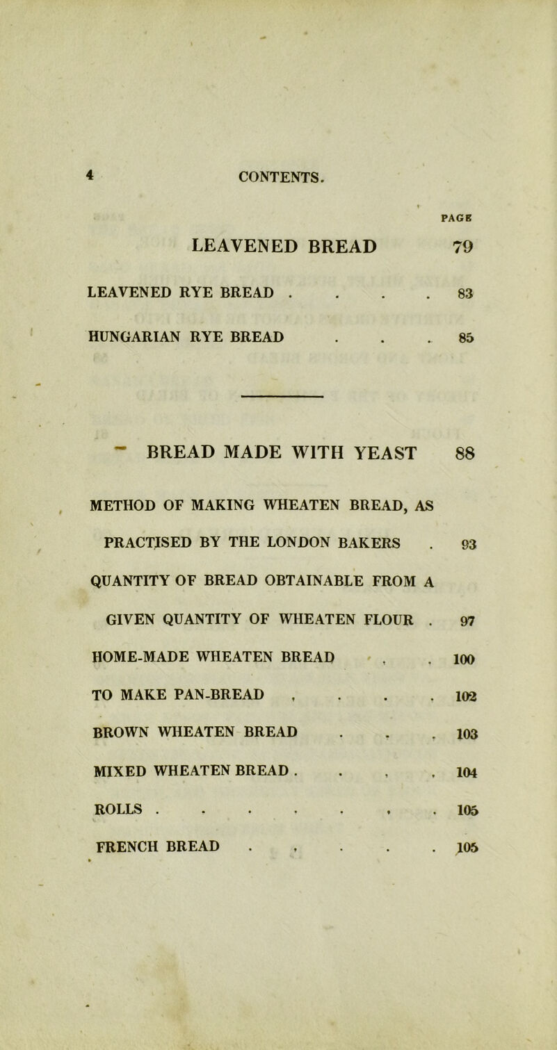 PAGE LEAVENED BREAD 79 LEAVENED RYE BREAD .... 83 HUNGARIAN RYE BREAD . . . 85 - BREAD MADE WITH YEAST 88 METHOD OF MAKING WHEATEN BREAD, AS PRACTISED BY THE LONDON BAKERS . 93 QUANTITY OF BREAD OBTAINABLE FROM A GIVEN QUANTITY OF WIIEATEN FLOUR . 97 HOME-MADE WHEATEN BREAD , .100 TO MAKE PAN-BREAD , . . .102 BROWN WHEATEN BREAD . . .103 MIXED WHEATEN BREAD . . , .104 ROLLS ....... 105 v • FRENCH BREAD 105