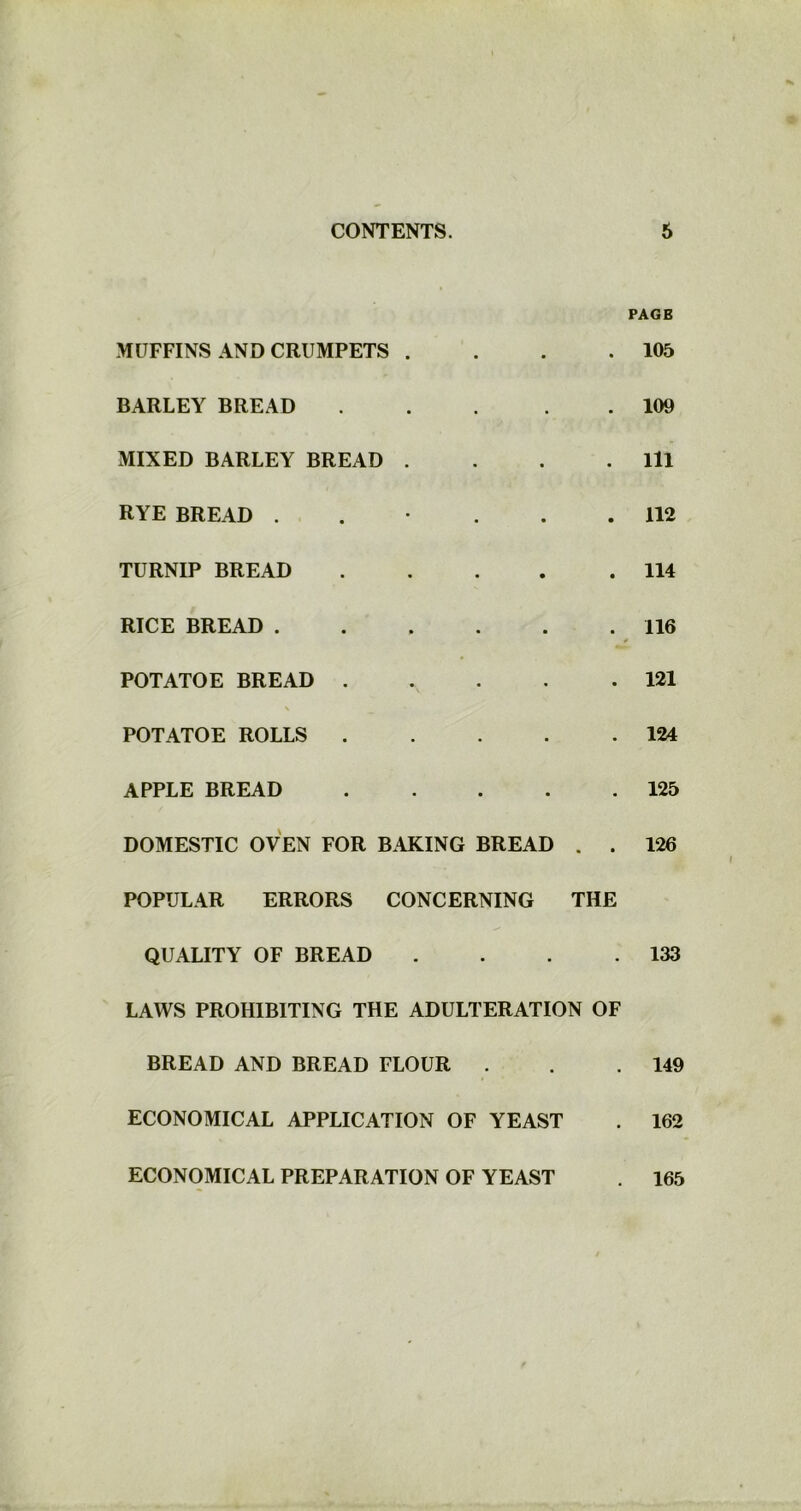 MUFFINS AND CRUMPETS . BARLEY BREAD MIXED BARLEY BREAD .... RYE BREAD ..... TURNIP BREAD RICE BREAD POTATOE BREAD POTATOE ROLLS APPLE BREAD DOMESTIC OVEN FOR BAKING BREAD . . POPULAR ERRORS CONCERNING THE QUALITY OF BREAD . . . . LAWS PROHIBITING THE ADULTERATION OF BREAD AND BREAD FLOUR . ECONOMICAL APPLICATION OF YEAST PAGB 105 109 111 112 114 116 121 124 125 126 133 149 162 ECONOMICAL PREPARATION OF YEAST 165