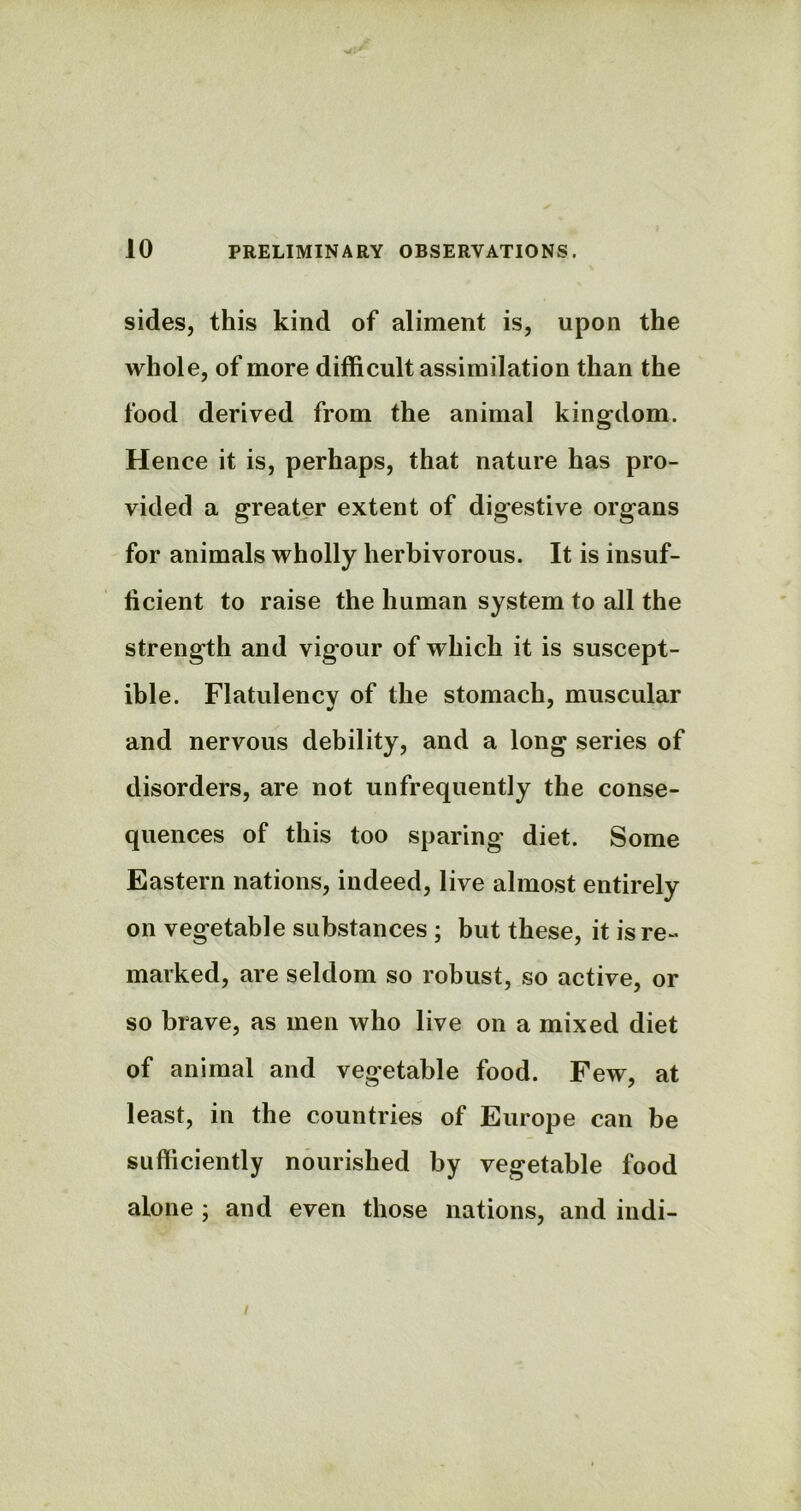 sides, this kind of aliment is, upon the whole, of more difficult assimilation than the food derived from the animal kingdom. Hence it is, perhaps, that nature has pro- vided a greater extent of digestive organs for animals wholly herbivorous. It is insuf- ficient to raise the human system to all the strength and vigour of which it is suscept- ible. Flatulency of the stomach, muscular and nervous debility, and a long series of disorders, are not unfrequently the conse- quences of this too sparing diet. Some Eastern nations, indeed, live almost entirely on vegetable substances ; but these, it is re- marked, are seldom so robust, so active, or so brave, as men who live on a mixed diet of animal and vegetable food. Few, at least, in the countries of Europe can be sufficiently nourished by vegetable food alone ; and even those nations, and indi- /