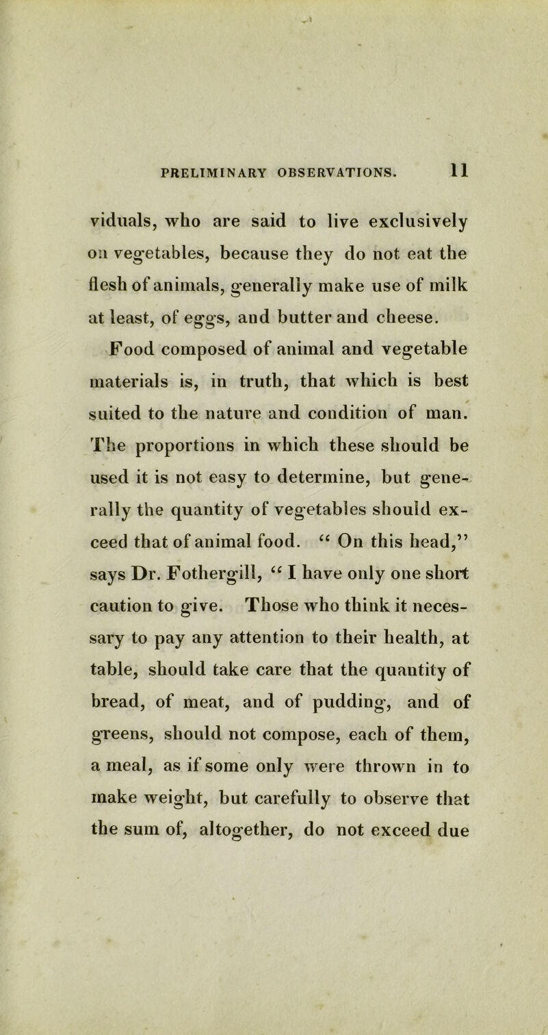 viduals, who are said to live exclusively on vegetables, because they do not eat the flesh of animals, generally make use of milk at least, of eggs, and butter and cheese. Food composed of animal and vegetable materials is, in truth, that which is best suited to the nature and condition of man. The proportions in which these should be used it is not easy to determine, but gene- rally the quantity of vegetables should ex- ceed that of animal food. “ On this head,” says Dr. Fothergill, u I have only one short caution to give. Those who think it neces- sary to pay any attention to their health, at table, should take care that the quantity of bread, of meat, and of pudding, and of greens, should not compose, each of them, a meal, as if some only were thrown in to make weight, but carefully to observe that the sum of, altogether, do not exceed due