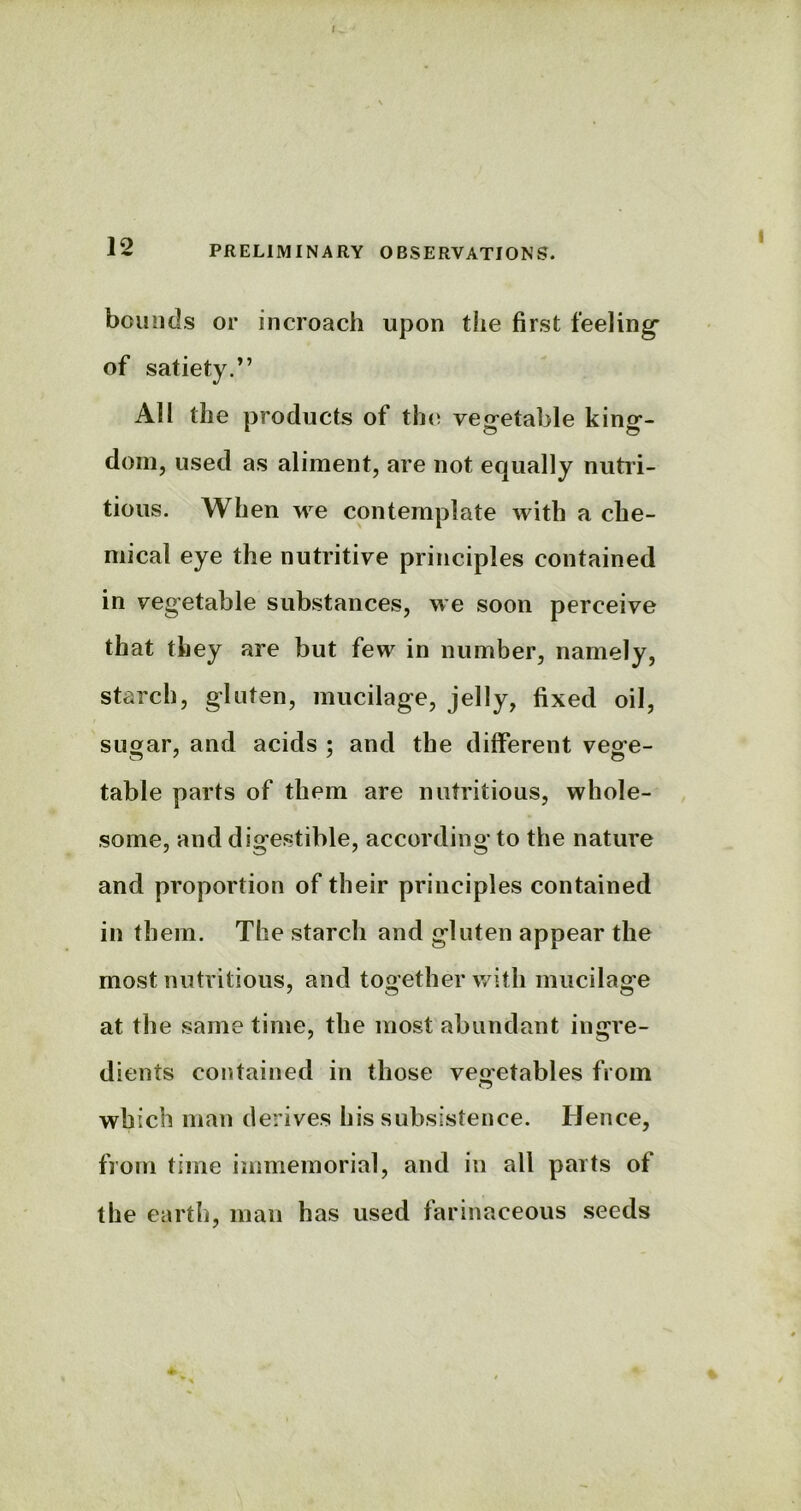 12 PRELIMINARY OBSERVATIONS. bounds or incroach upon the first feeling' of satiety.” All the products of the vegetable king- dom, used as aliment, are not equally nutri- tious. When we contemplate with a che- mical eye the nutritive principles contained in vegetable substances, we soon perceive that they are but few in number, namely, starch, gluten, mucilage, jelly, fixed oil, sugar, and acids : and the different vege- table parts of them are nutritious, whole- some, and digestible, according to the nature and proportion of their principles contained in them. The starch and gluten appear the most nutritious, and together with mucilage at the same time, the most abundant ingre- dients contained in those vegetables from which man derives his subsistence. Hence, from time immemorial, and in all parts of the earth, man has used farinaceous seeds