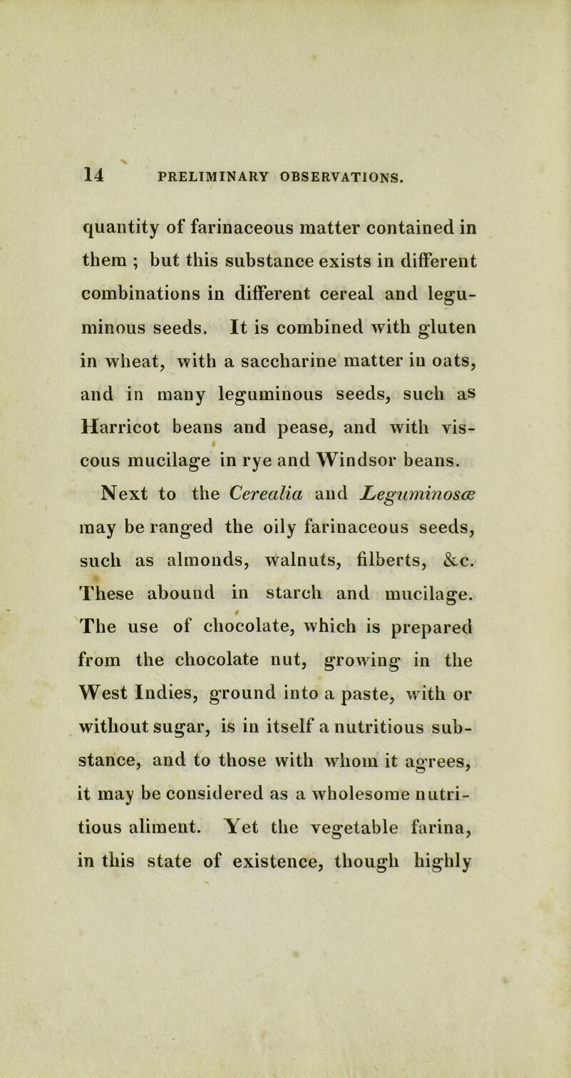 quantity of farinaceous matter contained in them ; but this substance exists in different combinations in different cereal and legu- minous seeds. It is combined with gluten in wheat, with a saccharine matter in oats, and in many leguminous seeds, such as Harricot beans and pease, and with vis- « cous mucilage in rye and Windsor beans. Next to the Cerealia and Leguminosce may be ranged the oily farinaceous seeds, such as almonds, walnuts, filberts, &c. These abound in starch and mucilage. t The use of chocolate, which is prepared from the chocolate nut, growing in the West Indies, ground into a paste, with or without sugar, is in itself a nutritious sub- stance, and to those with whom it agrees, it may be considered as a wholesome nutri- tious aliment. Yet the vegetable farina, in this state of existence, though highly