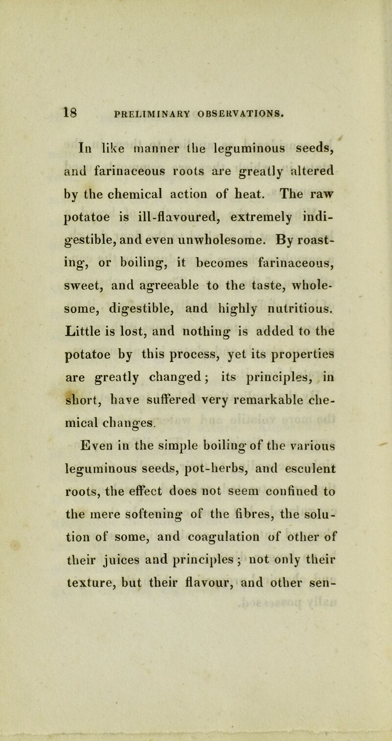 In like manner the leguminous seeds, and farinaceous roots are greatly altered by the chemical action of heat. The raw potatoe is ill-flavoured, extremely indi- gestible, and even unwholesome. By roast- ing, or boiling, it becomes farinaceous, sweet, and agreeable to the taste, whole- some, digestible, and highly nutritious. Little is lost, and nothing is added to the potatoe by this process, yet its properties are greatly changed; its principles, in short, have suffered very remarkable che- mical changes. Even in the simple boiling of the various leguminous seeds, pot-herbs, and esculent roots, the effect does not seem confined to the mere softening of the fibres, the solu- tion of some, and coagulation of other of their juices and principles ; not only their texture, but their flavour, and other sen-