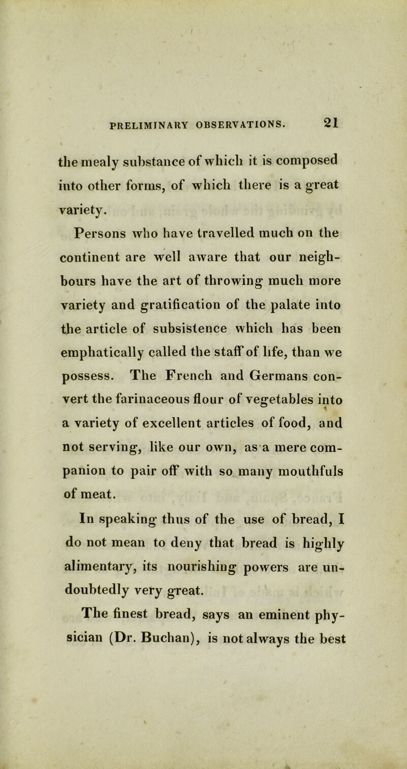 the mealy substance of which it is composed into other forms, of which there is a great variety. Persons who have travelled much on the continent are well aware that our neigh- bours have the art of throwing much more variety and gratification of the palate into the article of subsistence which has been emphatically called the staff of life, than we possess. The French and Germans con- vert the farinaceous flour of vegetables into a variety of excellent articles of food, and not serving, like our own, as a mere com- panion to pair off with so many mouthfuls of meat. In speaking thus of the use of bread, I do not mean to deny that bread is highly alimentary, its nourishing powers are un- doubtedly very great. The finest bread, says an eminent phy- sician (Dr. Buchan), is not always the best