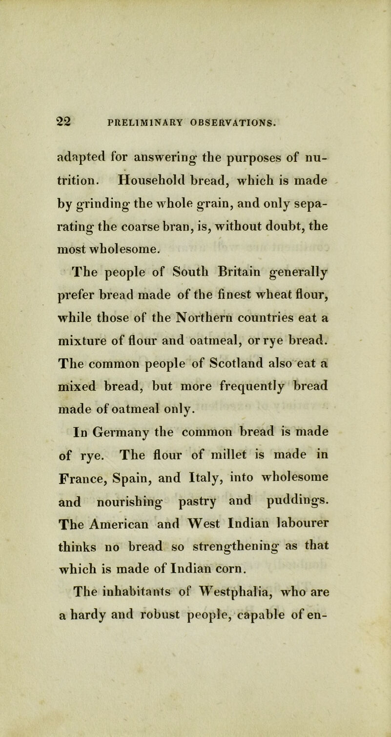 adapted for answering- the purposes of nu- trition. Household bread, which is made by grinding the whole grain, and only sepa- rating the coarse bran, is, without doubt, the most wholesome. The people of South Britain generally prefer bread made of the finest wheat flour, while those of the Northern countries eat a mixture of flour and oatmeal, or rye bread. The common people of Scotland also eat a mixed bread, but more frequently bread made of oatmeal only. In Germany the common bread is made of rye. The flour of millet is made in France, Spain, and Italy, into wholesome and nourishing pastry and puddings. The American and West Indian labourer thinks no bread so strengthening as that which is made of Indian corn. The inhabitants of Westphalia, who are a hardy and robust people, capable of en-