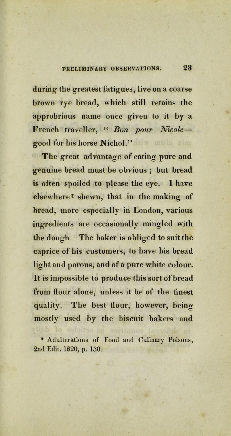 during the greatest fatigues, live on a coarse brown rye bread, which still retains the approbrious name once given to it by a French traveller, “ Bon pour Nicole— good for his horse Nichol.” The great advantage of eating pure and genuine bread must be obvious ; but bread is often spoiled to please the eye. I have elsewhere* shewn, that in the making of bread, more especially in London, various ingredients are occasionally mingled with the dough. The baker is obliged to suit the caprice of his customers, to have his bread light and porous, and of a pure white colour. It is impossible to produce this sort of bread from flour alone, unless it be of the finest quality. The best flour, however, being mostly used by the biscuit bakers and * Adulterations of Food and Culinary Poisons, 2nd Edit. 1820, p. 130.