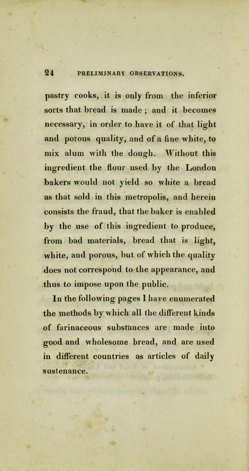 24 PRELIMINARY OBSERVATIONS. pastry cooks, it is only from the inferior sorts that bread is made ; and it becomes necessary, in order to have it of that light and porous quality, and of a fine white, to mix alum with the dough. Without this ingredient the flour used by the London bakers would not yield so white a bread as that sold in this metropolis, and herein consists the fraud, that the baker is enabled by the use of this ingredient to produce, from bad materials, bread that is light, white, and porous, but of which the quality does not correspond to the appearance, and thus to impose upon the public. In the following pages I have enumerated the methods by which all the different kinds of farinaceous substances are made into good and wholesome bread, and are used in different countries as articles of daily sustenance. >