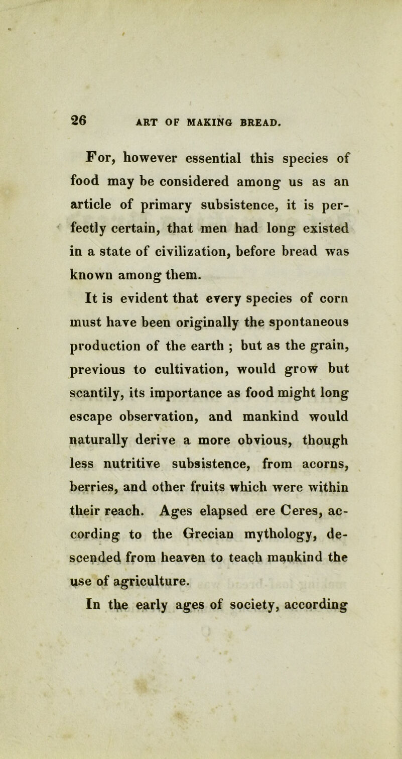 For, however essential this species of food may be considered among1 us as an article of primary subsistence, it is per- fectly certain, that men had long existed in a state of civilization, before bread was known among them. It is evident that every species of corn must have been originally the spontaneous production of the earth ; but as the grain, previous to cultivation, would grow but scantily, its importance as food might long escape observation, and mankind would naturally derive a more obvious, though less nutritive subsistence, from acorns, berries, and other fruits which were within their reach. Ages elapsed ere Ceres, ac- cording to the Grecian mythology, de- scended from heaven to teach mankind the i*se of agriculture. In the early ages of society, according