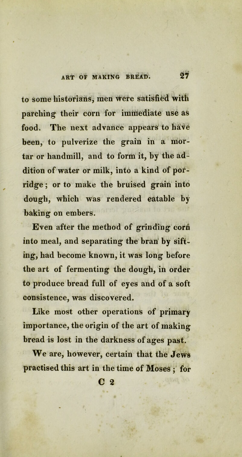 to some historians, men were satisfied with parching their corn for immediate use as food. The next advance appears to have been, to pulverize the grain in a mor- tar or handmill, and to form it, by the ad- dition of water or milk, into a kind of por- ridge ; or to make the bruised grain into dough, which was rendered eatable by baking on embers. Even after the method of grinding corn into meal, and separating the bran by sift- ing, had become known, it was long before the art of fermenting the dough, in order to produce bread full of eyes and of a soft consistence, was discovered. Like most other operations of primary importance, the origin of the art of making bread is lost in the darkness of ages past. We are, however, certain that the Jews practised this art in the time of Moses ; for C 2