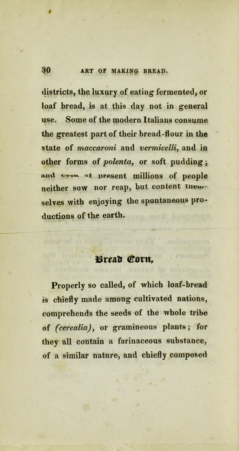 districts, the luxury of eating fermented, or loaf bread, is at this day not in general use. Some of the modern Italians consume the greatest part of their bread-flour in the state of maccaroni and vermicelli, and in other forms of polenta, or soft pudding; and cvon nt present millions of people neither sow nor reap, but content mem- selves with enjoying the spontaneous pro- ductions of the earth. ISriatr &ortt, Properly so called, of which loaf-bread is chiefly made among cultivated nations, comprehends the seeds of the whole tribe of (cerealia), or gramineous plants; for they all contain a farinaceous substance, of a similar nature, and chiefly composed