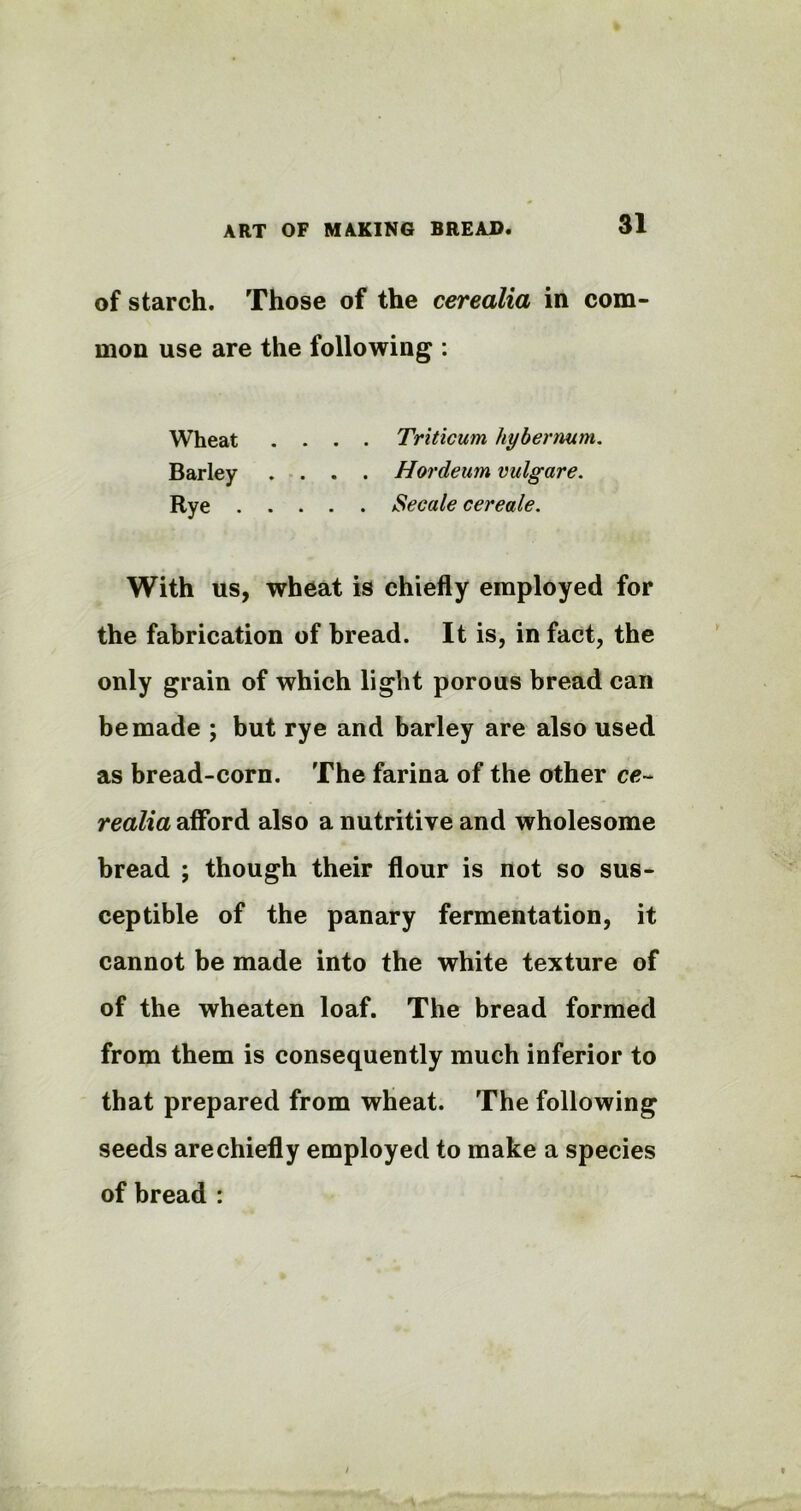 of starch. Those of the cerealia in com- mon use are the following : Wheat .... Triticum hybernum. Barley .... Hordeum vulgare. Rye Secale cereale. With us, wheat is chiefly employed for the fabrication of bread. It is, in fact, the only grain of which light porous bread can be made ; but rye and barley are also used as bread-corn. The farina of the other ce~ realia afford also a nutritive and wholesome bread ; though their flour is not so sus- ceptible of the panary fermentation, it cannot be made into the white texture of of the wheaten loaf. The bread formed from them is consequently much inferior to that prepared from wheat. The following seeds arechiefly employed to make a species of bread :