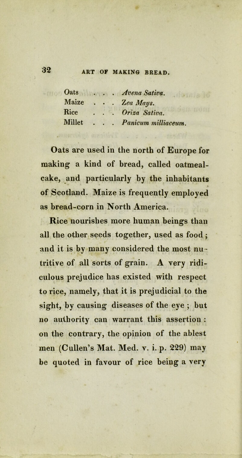 Oats . . . Avena Sativa. Maize . . . Z<?« Mays. Rice . . . Oriza Sativa. Millet . . . Panicum milliaceum. Oats are used in the north of Europe for making a kind of bread, called oatmeal- cake, and particularly by the inhabitants of Scotland. Maize is frequently employed as bread-corn in North America. Rice nourishes more human beings than all the other seeds together, used as food ; and it is by many considered the most nu- tritive of all sorts of grain. A very ridi- culous prejudice has existed with respect to rice, namely, that it is prejudicial to the sight, by causing diseases of the eye ; but no authority can warrant this assertion : on the contrary, the opinion of the ablest men (Cullen’s Mat. Med. v. i. p. 229) may be quoted in favour of rice being a very