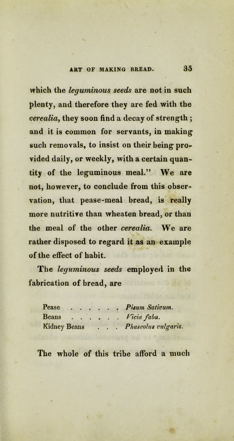 which the leguminous seeds are not in such plenty, and therefore they are fed with the cerealia, they soon find a decay of strength ; and it is common for servants, in making such removals, to insist on their being pro- vided daily, or weekly, with a certain quan- tity of the leguminous meal.” We are not, however, to conclude from this obser- vation, that pease-meal bread, is really more nutritive than wheaten bread, or than the meal of the other cerealia. We are rather disposed to regard it as an example of the effect of habit. The leguminous seeds employed in the fabrication of bread, are Pease Pisum Sativum. Beans Vida faba. Kidney Beans . . . Phaseolus vulgaris. The whole of this tribe afford a much