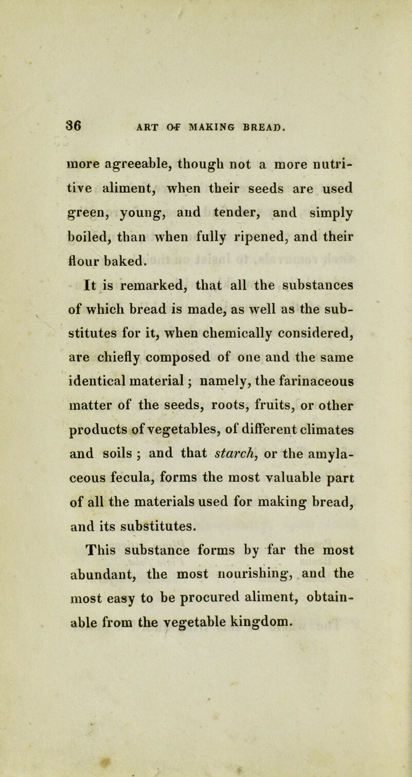 more agreeable, though not a more nutri- tive aliment, when their seeds are used green, young, and tender, and simply boiled, than when fully ripened, and their flour baked. It is remarked, that all the substances of which bread is made, as well as the sub- stitutes for it, when chemically considered, are chiefly composed of one and the same identical material; namely, the farinaceous matter of the seeds, roots, fruits, or other products of vegetables, of different climates and soils ; and that starch, or the amyla- ceous fecula, forms the most valuable part of all the materials used for making bread, and its substitutes. This substance forms by far the most abundant, the most nourishing, and the most easy to be procured aliment, obtain- able from the vegetable kingdom.