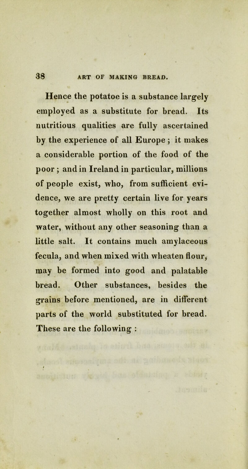 Hence the potatoe is a substance largely employed as a substitute for bread. Its nutritious qualities are fully ascertained by the experience of all Europe ; it makes a considerable portion of the food of the poor ; and in Ireland in particular, millions of people exist, who, from sufficient evi- dence, we are pretty certain live for years together almost wholly on this root and water, without any other seasoning than a little salt. It contains much amylaceous fecula, and when mixed with wheaten flour, may be formed into good and palatable bread. Other substances, besides the grains before mentioned, are in different parts of the world substituted for bread. These are the following :