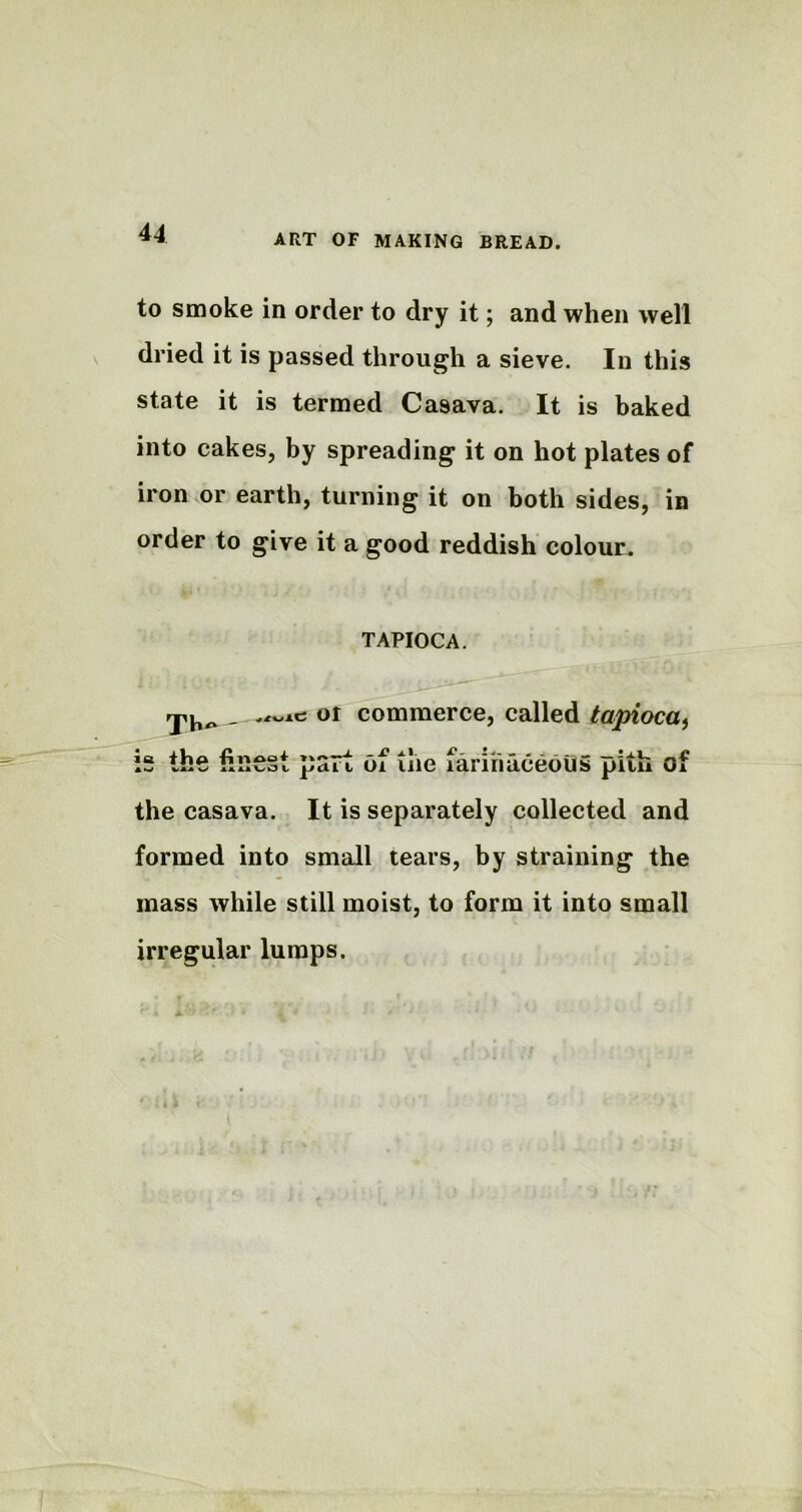 ► to smoke in order to dry it; and when well dried it is passed through a sieve. In this state it is termed Casava. It is baked into cakes, by spreading it on hot plates of iron or earth, turning it on both sides, in order to give it a good reddish colour. TAPIOCA. or commerce, called tapioca^ 5 the finest psrt of ilie fariiiaceouS p'itu of the casava. It is separately collected and formed into small tears, by straining the mass while still moist, to form it into small irregular lumps. ' : i 1