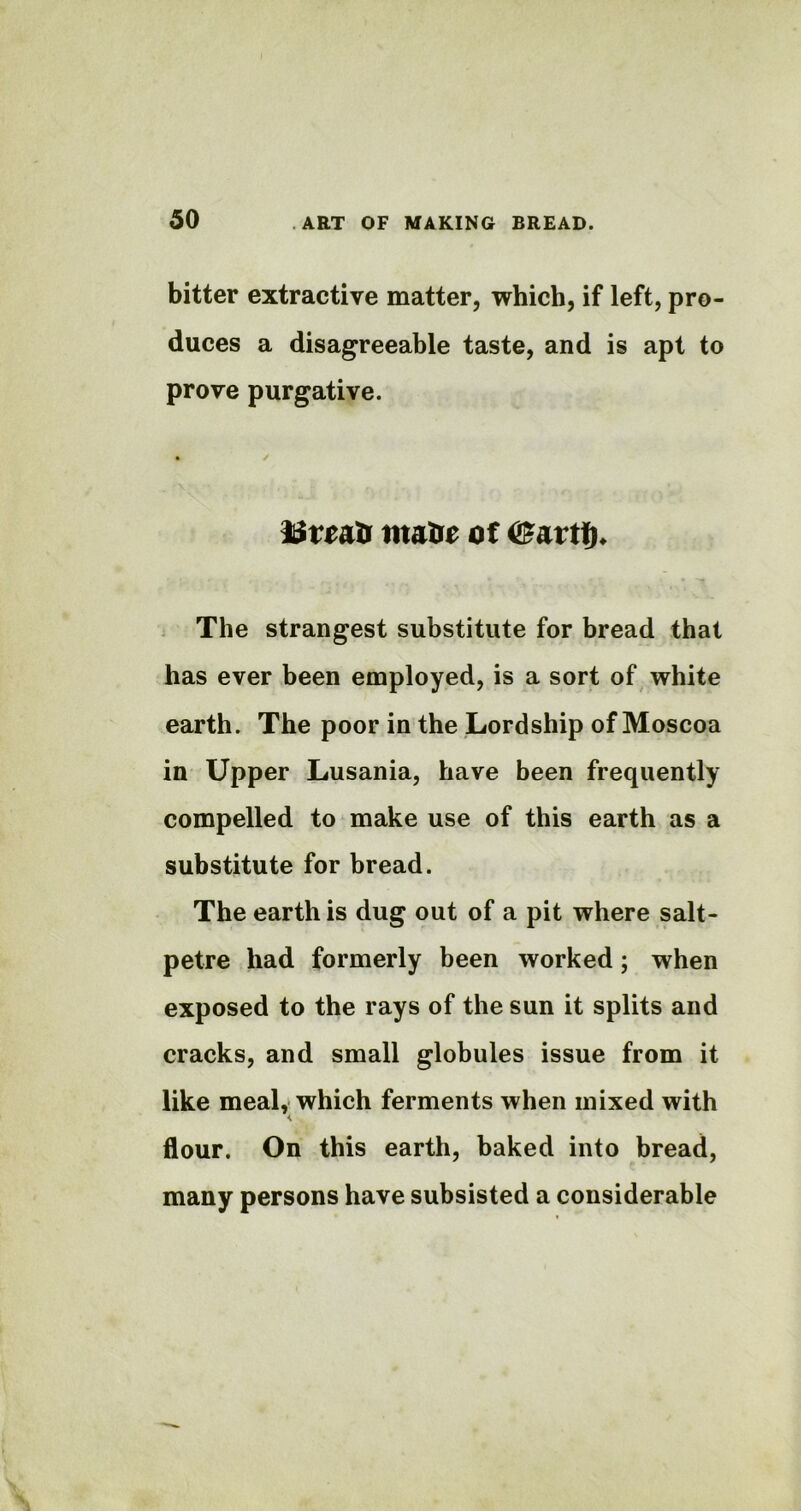 bitter extractive matter, which, if left, pro- duces a disagreeable taste, and is apt to prove purgative. Hfriatr mate of <£artf)* The strangest substitute for bread that has ever been employed, is a sort of white earth. The poor in the Lordship of Moscoa in Upper Lusania, have been frequently compelled to make use of this earth as a substitute for bread. The earth is dug out of a pit where salt- petre had formerly been worked; when exposed to the rays of the sun it splits and cracks, and small globules issue from it like meal, which ferments when mixed with flour. On this earth, baked into bread, many persons have subsisted a considerable