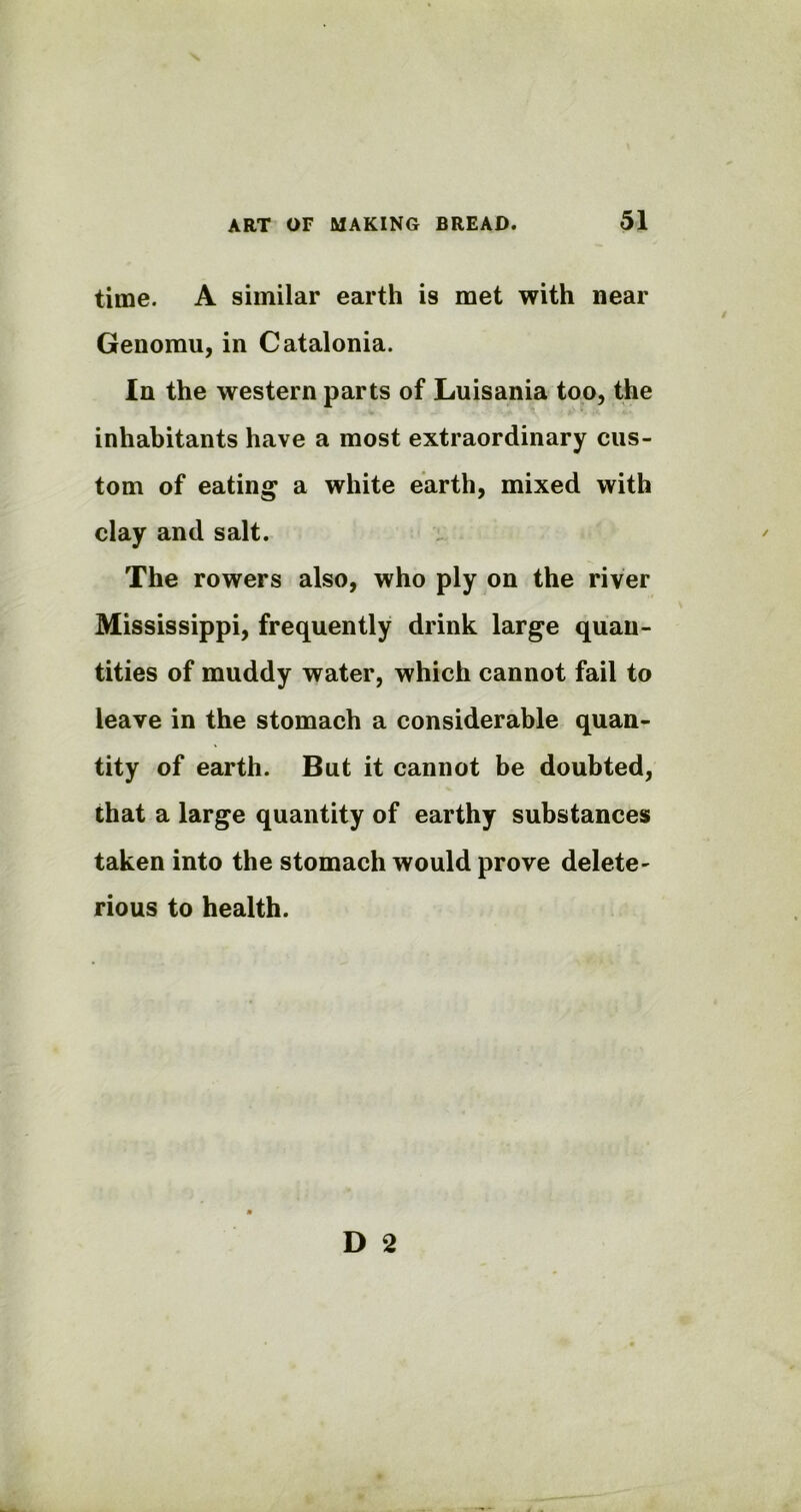 time. A similar earth is met with near Genomu, in Catalonia. In the western parts of Luisania too, the inhabitants have a most extraordinary cus- tom of eating a white earth, mixed with clay and salt. The rowers also, who ply on the river Mississippi, frequently drink large quan- tities of muddy water, which cannot fail to leave in the stomach a considerable quan- tity of earth. But it cannot be doubted, that a large quantity of earthy substances taken into the stomach would prove delete- rious to health.