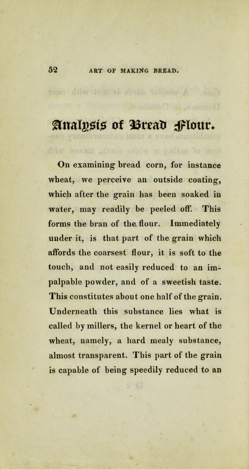 &nal£$t$ of SSroati dflotir* On examining bread corn, for instance wheat, we perceive an outside coating, which after the grain has been soaked in I water, may readily be peeled off. This forms the bran of the. flour. Immediately under it, is that part of the grain which affords the coarsest flour, it is soft to the touch, and not easily reduced to an im- palpable powder, and of a sweetish taste. This constitutes about one half of the grain. Underneath this substance lies what is called by millers, the kernel or heart of the wheat, namely, a hard mealy substance, almost transparent. This part of the grain is capable of being speedily reduced to an