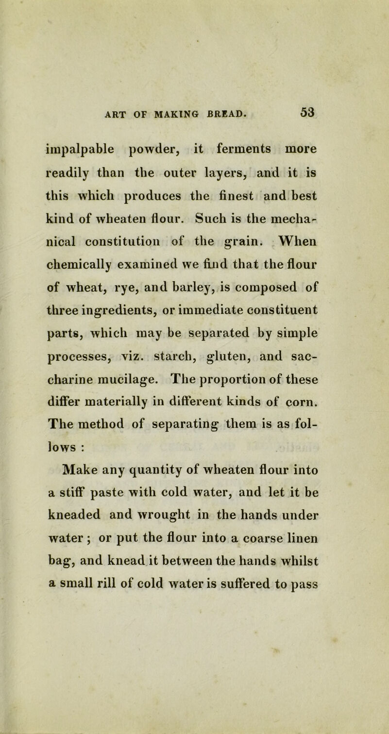 impalpable powder, it ferments more readily than the outer layers, and it is this which produces the finest and best kind of wheaten flour. Such is the mecha- nical constitution of the grain. When chemically examined we find that the flour of wheat, rye, and barley, is composed of three ingredients, or immediate constituent parts, which may be separated by simple processes, viz. starch, gluten, and sac- charine mucilage. The proportion of these differ materially in different kinds of corn. The method of separating them is as fol- lows : Make any quantity of wheaten flour into a stiff paste with cold water, and let it be kneaded and wrought in the hands under water ; or put the flour into a coarse linen bag, and knead it between the hands whilst a small rill of cold water is suffered to pass