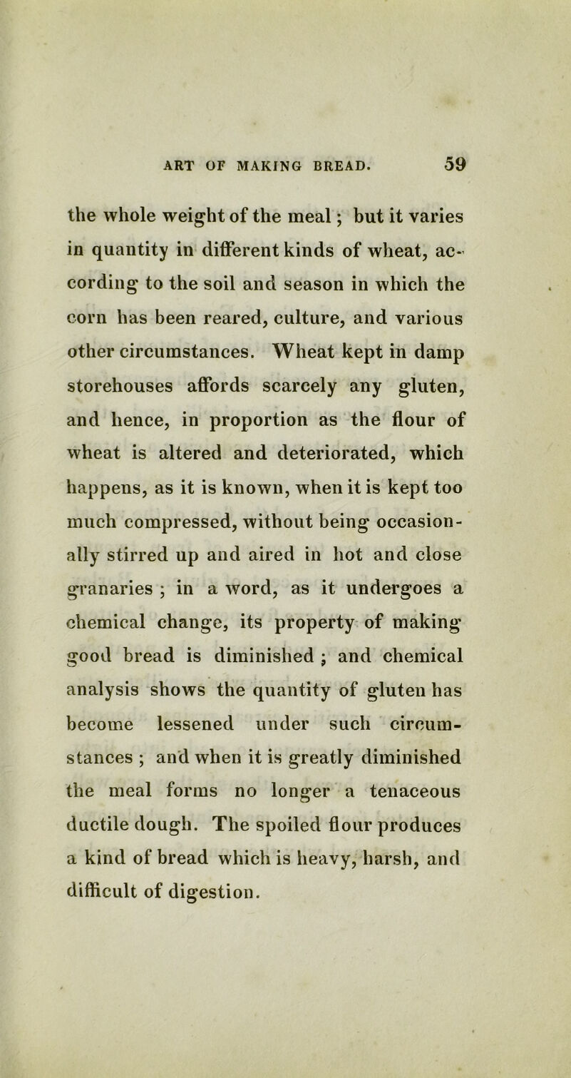 the whole weight of the meal; but it varies in quantity in different kinds of wheat, ac- cording to the soil and season in which the corn has been reared, culture, and various other circumstances. Wheat kept in damp storehouses affords scarcely any gluten, and hence, in proportion as the flour of wheat is altered and deteriorated, which happens, as it is known, when it is kept too much compressed, without being occasion- ally stirred up and aired in hot and close granaries ; in a word, as it undergoes a chemical change, its property of making good bread is diminished ; and chemical analysis shows the quantity of gluten has become lessened under such circum- stances ; and when it is greatly diminished the meal forms no longer a tenaceous ductile dough. The spoiled flour produces a kind of bread which is heavy, harsh, and difficult of digestion.