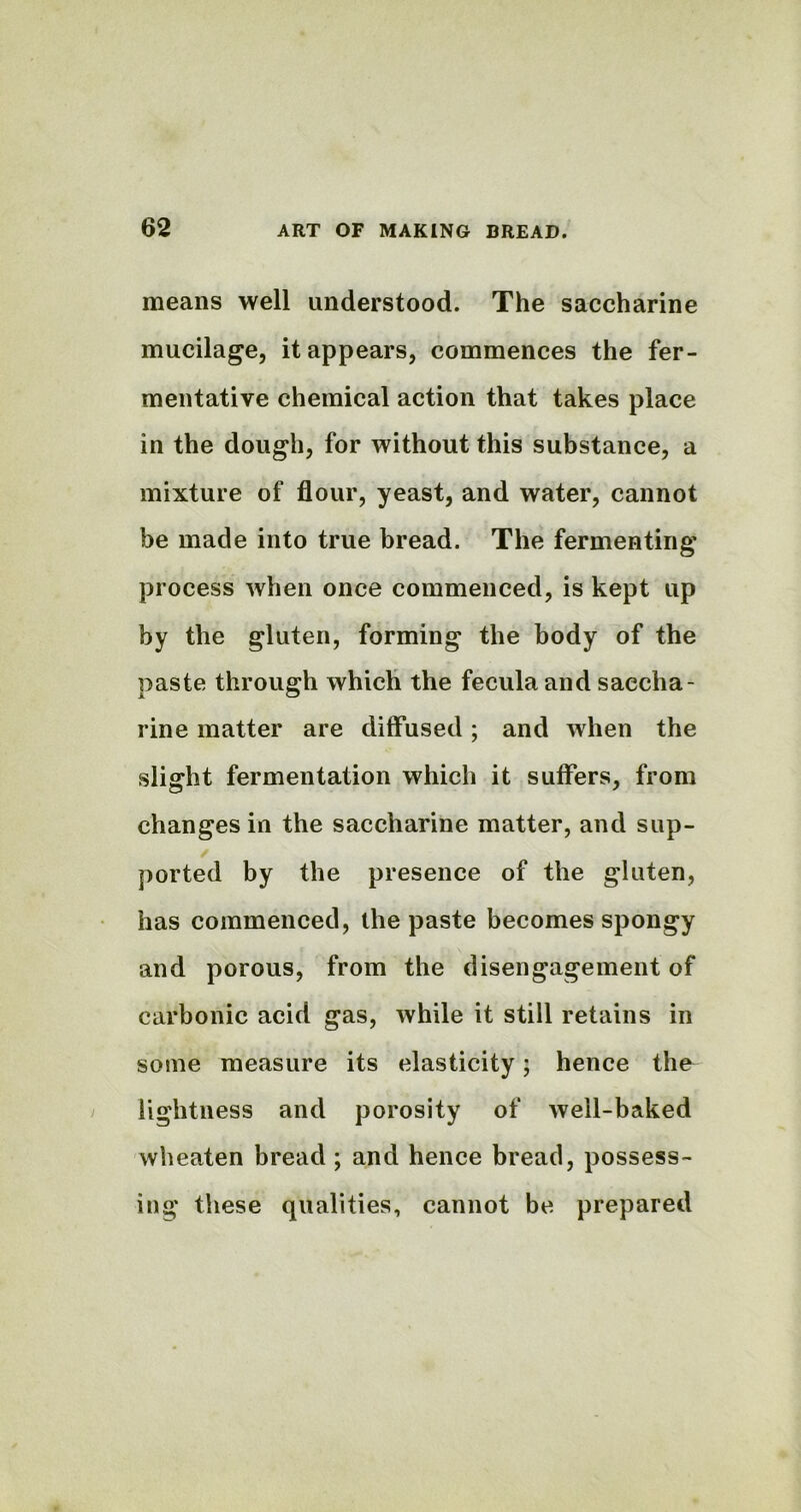 means well understood. The saccharine mucilage, it appears, commences the fer- mentative chemical action that takes place in the dough, for without this substance, a mixture of flour, yeast, and water, cannot be made into true bread. The fermenting process when once commenced, is kept up by the gluten, forming the body of the paste through which the feculaand saccha- rine matter are diffused; and when the slight fermentation which it suffers, from changes in the saccharine matter, and sup- ported by the presence of the gluten, has commenced, the paste becomes spongy and porous, from the disengagement of carbonic acid gas, while it still retains in some measure its elasticity; hence the lightness and porosity of well-baked wheaten bread ; and hence bread, possess- ing these qualities, cannot be prepared