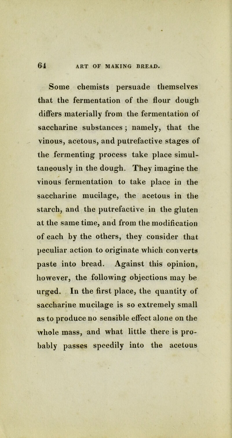 Some chemists persuade themselves that the fermentation of the flour dough differs materially from the fermentation of saccharine substances ; namely, that the vinous, acetous, and putrefactive stages of the fermenting process take place simul- taneously in the dough. They imagine the vinous fermentation to take place in the saccharine mucilage, the acetous in the starch, and the putrefactive in the gluten at the same time, and from the modification of each by the others, they consider that peculiar action to originate which converts paste into bread. Against this opinion, however, the following objections may be urged. In the first place, the quantity of saccharine mucilage is so extremely small as to produce no sensible effect alone on the whole mass, and what little there is pro- bably passes speedily into the acetous