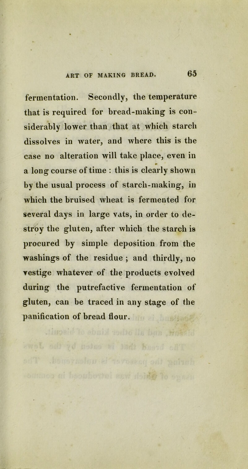 fermentation. Secondly, the temperature that is required for bread-making is con- siderably lower than that at which starch dissolves in water, and where this is the case no alteration will take place, even in * a long course of time : this is clearly shown by the usual process of starch-making', in which the bruised wheat is fermented for several days in large vats, in order to de- stroy the gluten, after which the starch is procured by simple deposition from the washings of the residue ; and thirdly, no vestige whatever of the products evolved during the putrefactive fermentation of gluten, can be traced in any stage of the panification of bread flour.