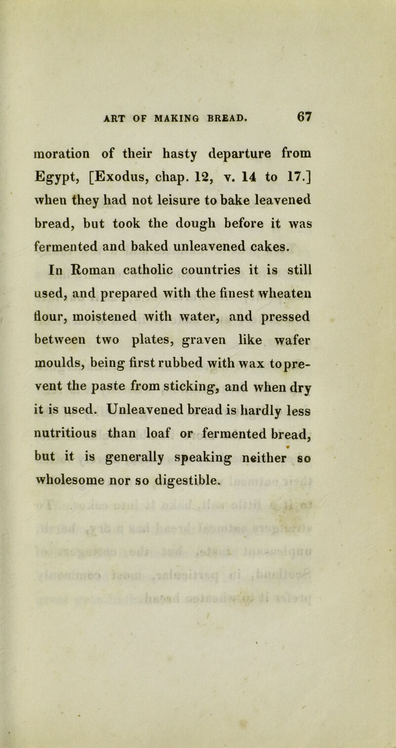 raoration of their hasty departure from Egypt, [Exodus, chap. 12, v. 14 to 17.] when they had not leisure to bake leavened bread, but took the dough before it was fermented and baked unleavened cakes. In Roman catholic countries it is still used, and prepared with the finest wheaten flour, moistened with water, and pressed between two plates, graven like wafer moulds, being first rubbed with wax topre- vent the paste from sticking, and when dry it is used. Unleavened bread is hardly less nutritious than loaf or fermented bread, * but it is generally speaking neither so wholesome nor so digestible.