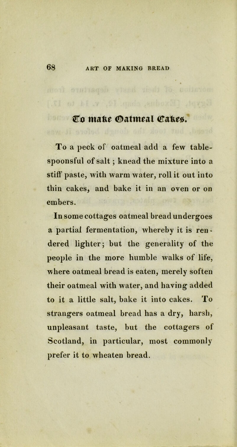 Co tnakt (Oatmeal Cafe*#* To a peck of oatmeal add a few table- spoonsful of salt; knead the mixture into a stiff paste, with warm water, roll it out into thin cakes, and bake it in an oven or on embers. In some cottages oatmeal bread undergoes a partial fermentation, whereby it is ren- dered lighter; but the generality of the people in the more humble walks of life, where oatmeal bread is eaten, merely soften their oatmeal with water, and having added to it a little salt, bake it into cakes. To strangers oatmeal bread has a dry, harsh, unpleasant taste, but the cottagers of Scotland, in particular, most commonly prefer it to wheaten bread.