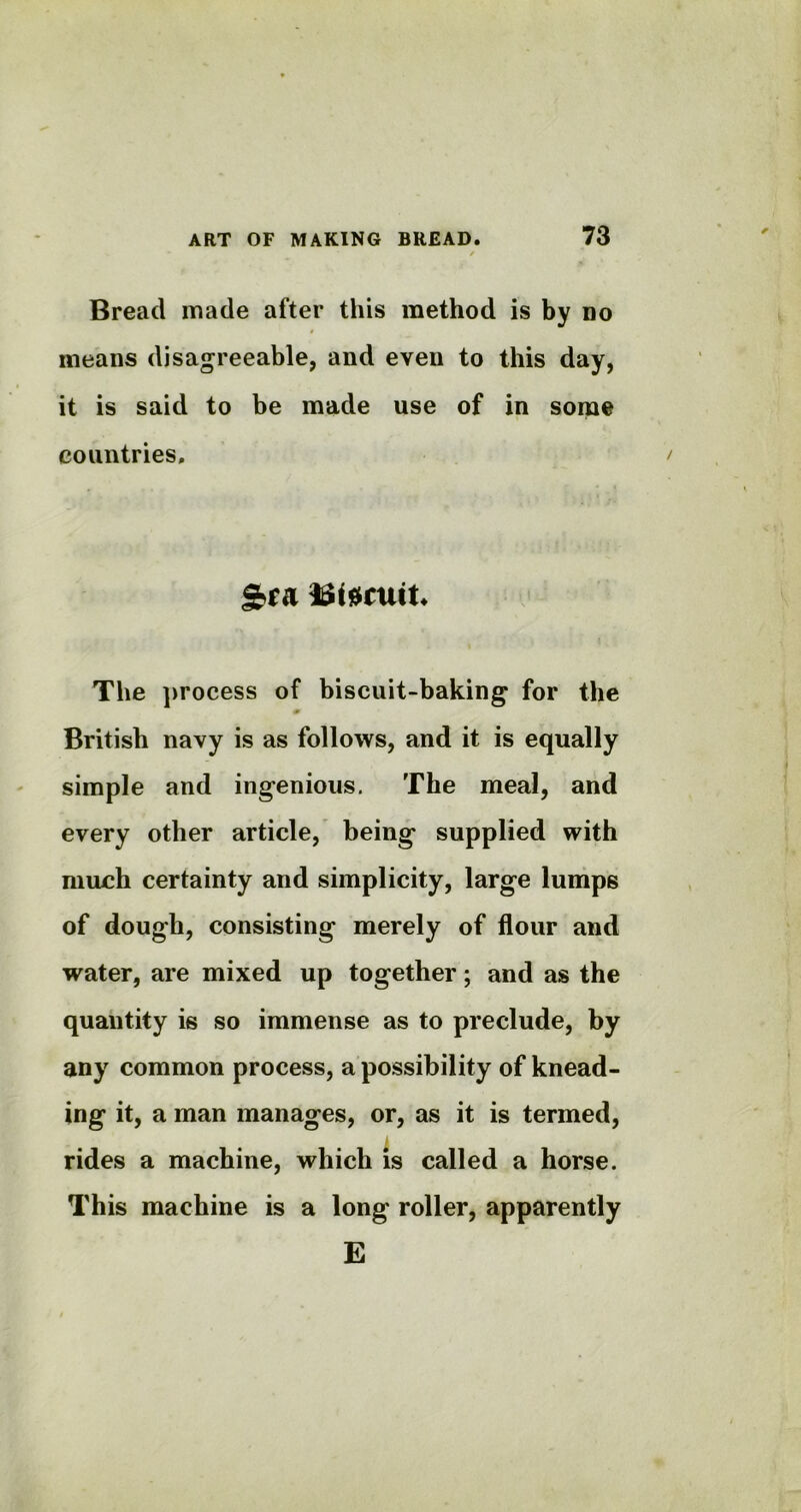 Bread made after this method is by no means disagreeable, and even to this day, it is said to be made use of in some countries. The process of biscuit-baking for the 0 British navy is as follows, and it is equally simple and ingenious. The meal, and every other article, being supplied with much certainty and simplicity, large lumps of dough, consisting merely of flour and water, are mixed up together; and as the quantity is so immense as to preclude, by any common process, a possibility of knead- ing it, a man manages, or, as it is termed, rides a machine, which is called a horse. This machine is a long roller, apparently E