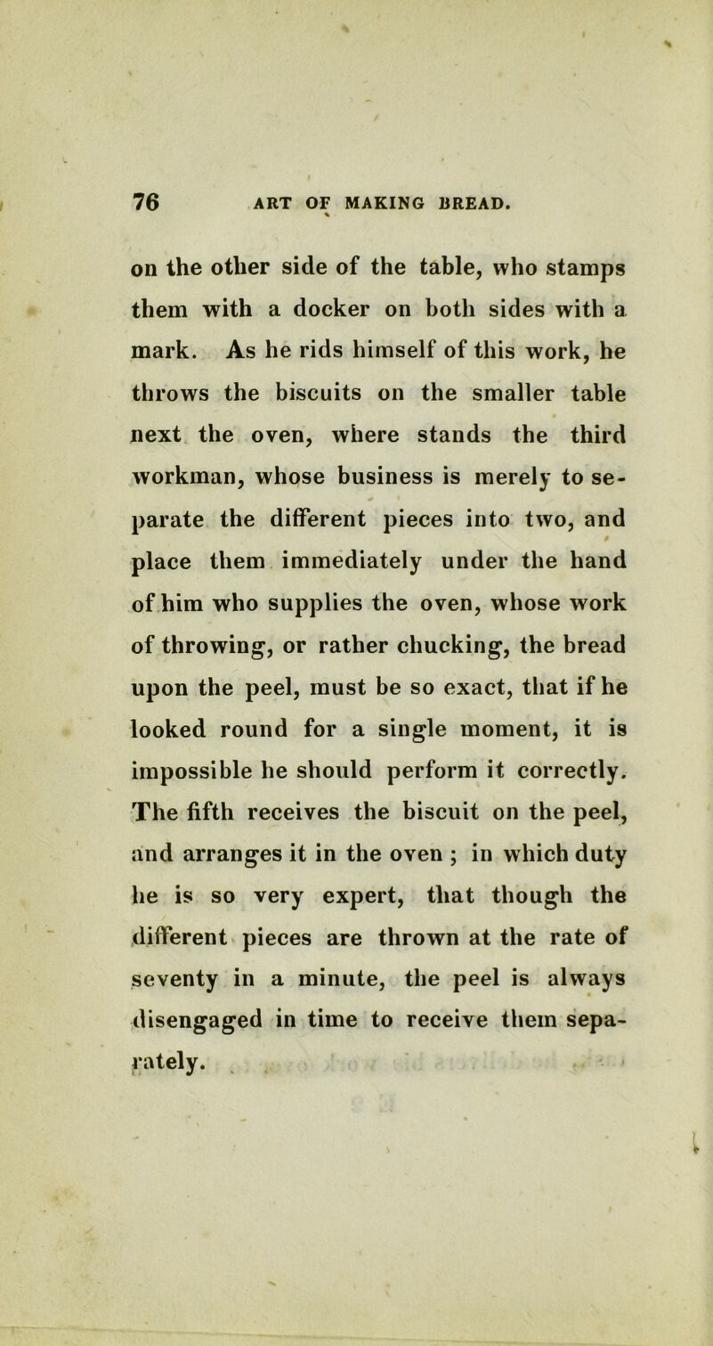 on the other side of the table, who stamps them with a docker on both sides with a mark. As he rids himself of this work, he throws the biscuits on the smaller table next the oven, where stands the third workman, whose business is merely to se- parate the different pieces into two, and place them immediately under the hand of him who supplies the oven, whose work of throwing, or rather chucking, the bread upon the peel, must be so exact, that if he looked round for a single moment, it is impossible he should perform it correctly. The fifth receives the biscuit on the peel, and arranges it in the oven ; in which duty he is so very expert, that though the different pieces are thrown at the rate of seventy in a minute, the peel is always disengaged in time to receive them sepa- rately.