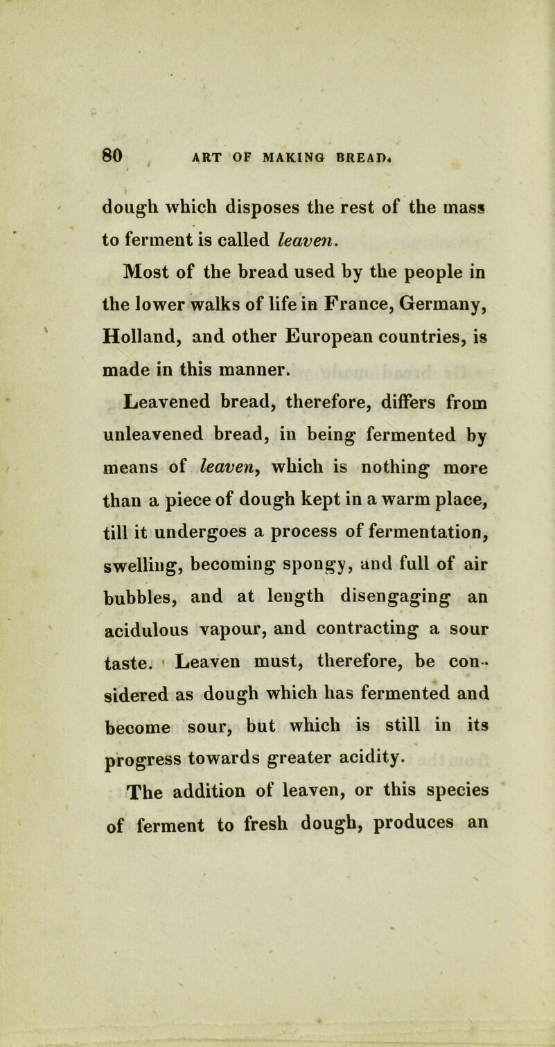 \ ' , dough which disposes the rest of the mass to ferment is called leaven. Most of the bread used by the people in the lower walks of life in France, Germany, Holland, and other European countries, is made in this manner. Leavened bread, therefore, differs from unleavened bread, in being fermented by means of leaven, which is nothing more than a piece of dough kept in a warm place, till it undergoes a process of fermentation, swelling, becoming spongy, and full of air bubbles, and at length disengaging an acidulous vapour, and contracting a sour taste. ' Leaven must, therefore, be con - sidered as dough which has fermented and become sour, but which is still in its progress towards greater acidity. The addition of leaven, or this species of ferment to fresh dough, produces an