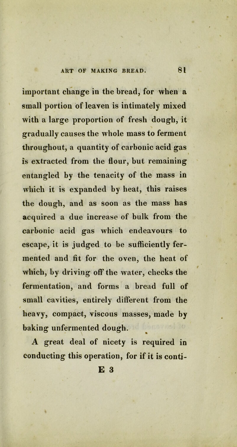 important change in the bread, for when a small portion of leaven is intimately mixed with a large proportion of fresh dough, it gradually causes the whole mass to ferment throughout, a quantity of carbonic acid gas \ is extracted from the flour, but remaining entangled by the tenacity of the mass in which it is expanded by heat, this raises the dough, and as soon as the mass has acquired a due increase of bulk from the carbonic acid gas which endeavours to escape, it is judged to be sufficiently fer- mented and fit for the oven, the heat of which, by driving off the water, checks the fermentation, and forms a bread full of small cavities, entirely different from the heavy, compact, viscous masses, made by baking unfermented dough. A great deal of nicety is required in conducting this operation, for if it is conti- E 3