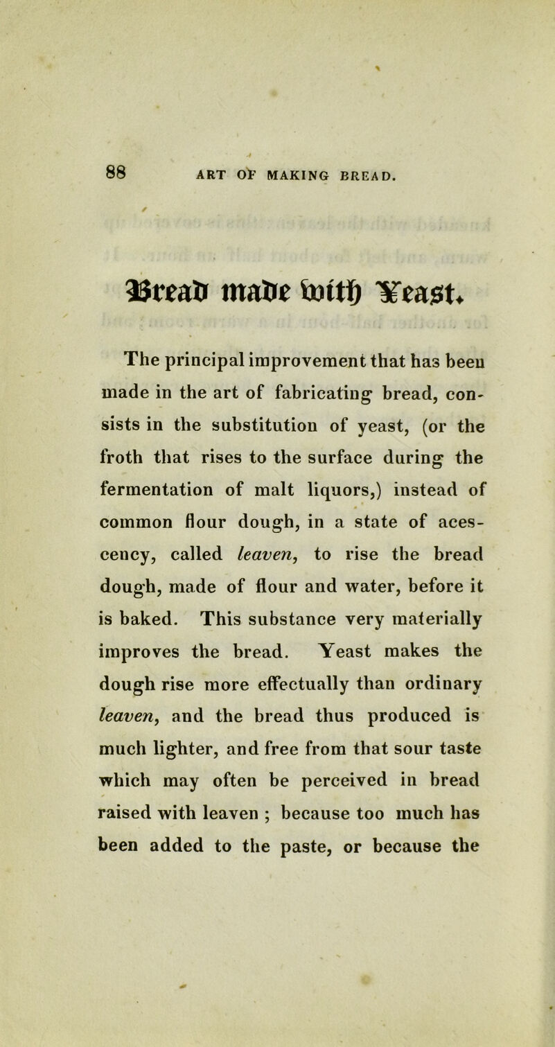 matie tottfj ¥ea$t* The principal improvement that has been made in the art of fabricating* bread, con- sists in the substitution of yeast, (or the froth that rises to the surface during the fermentation of malt liquors,) instead of common flour dough, in a state of aces- cency, called leaven, to rise the bread dough, made of flour and water, before it is baked. This substance very materially improves the bread. Yeast makes the dough rise more effectually than ordinary leaven, and the bread thus produced is much lighter, and free from that sour taste which may often be perceived in bread raised with leaven ; because too much has been added to the paste, or because the