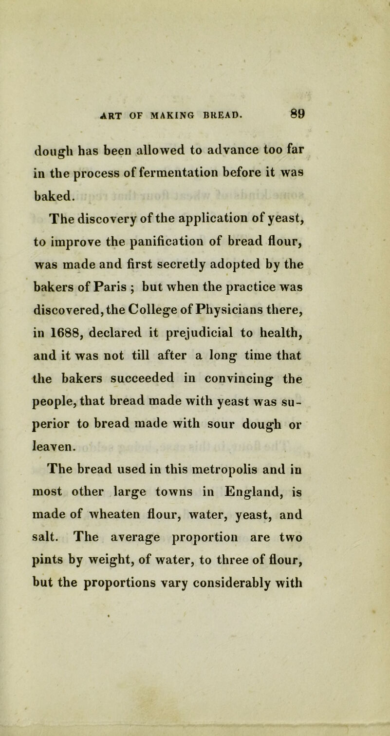 dough has been allowed to advance too far in the process of fermentation before it was baked. The discovery of the application of yeast, to improve the panification of bread flour, was made and first secretly adopted by the bakers of Paris ; but when the practice was discovered, the College of Physicians there, in 1688, declared it prejudicial to health, and it was not till after a long time that the bakers succeeded in convincing the people, that bread made with yeast was su- perior to bread made with sour dough or leaven. The bread used in this metropolis and in most other large towns in England, is made of wheaten flour, water, yeast, and salt. The average proportion are two pints by weight, of water, to three of flour, but the proportions vary considerably with