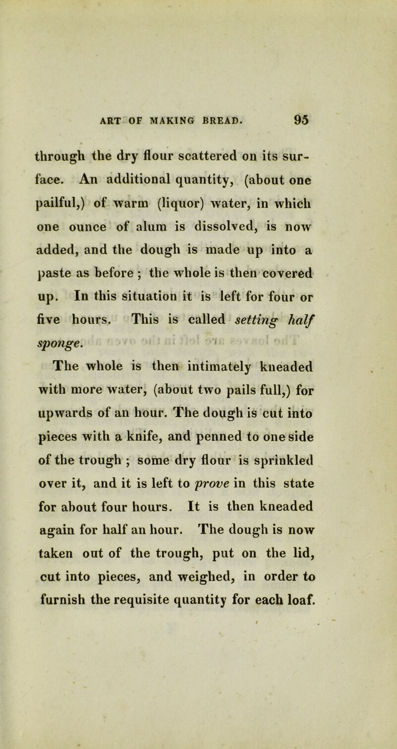 through the dry flour scattered on its sur- face. An additional quantity, (about one pailful,) of warm (liquor) water, in which one ounce of alum is dissolved, is now added, and the dough is made up into a paste as before ; the whole is then covered up. In this situation it is left for four or five hours. This is called setting half sponge. The whole is then intimately kneaded with more water, (about two pails full,) for upwards of an hour. The dough is cut into pieces with a knife, and penned to one side of the trough ; some dry flour is sprinkled over it, and it is left to prove in this state for about four hours. It is then kneaded again for half an hour. The dough is now taken out of the trough, put on the lid, cut into pieces, and weighed, in order to furnish the requisite quantity for each loaf.