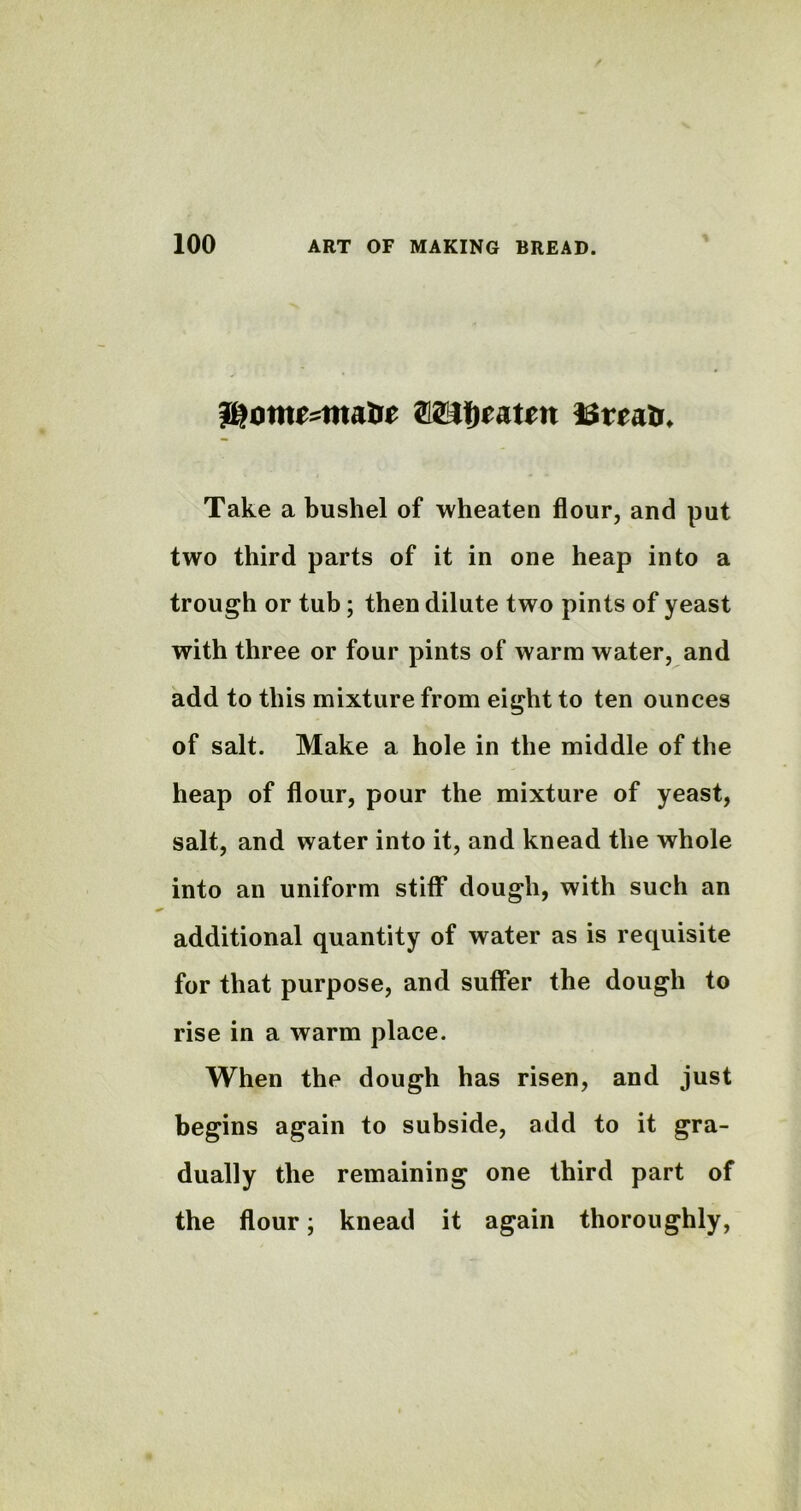 Wotntzmabt Wtywtm Take a bushel of wheaten flour, and put two third parts of it in one heap into a trough or tub; then dilute two pints of yeast with three or four pints of warm water, and add to this mixture from eight to ten ounces of salt. Make a hole in the middle of the heap of flour, pour the mixture of yeast, salt, and water into it, and knead the whole into an uniform stiff dough, with such an additional quantity of water as is requisite for that purpose, and suffer the dough to rise in a warm place. When the dough has risen, and just begins again to subside, add to it gra- dually the remaining one third part of the flour; knead it again thoroughly,