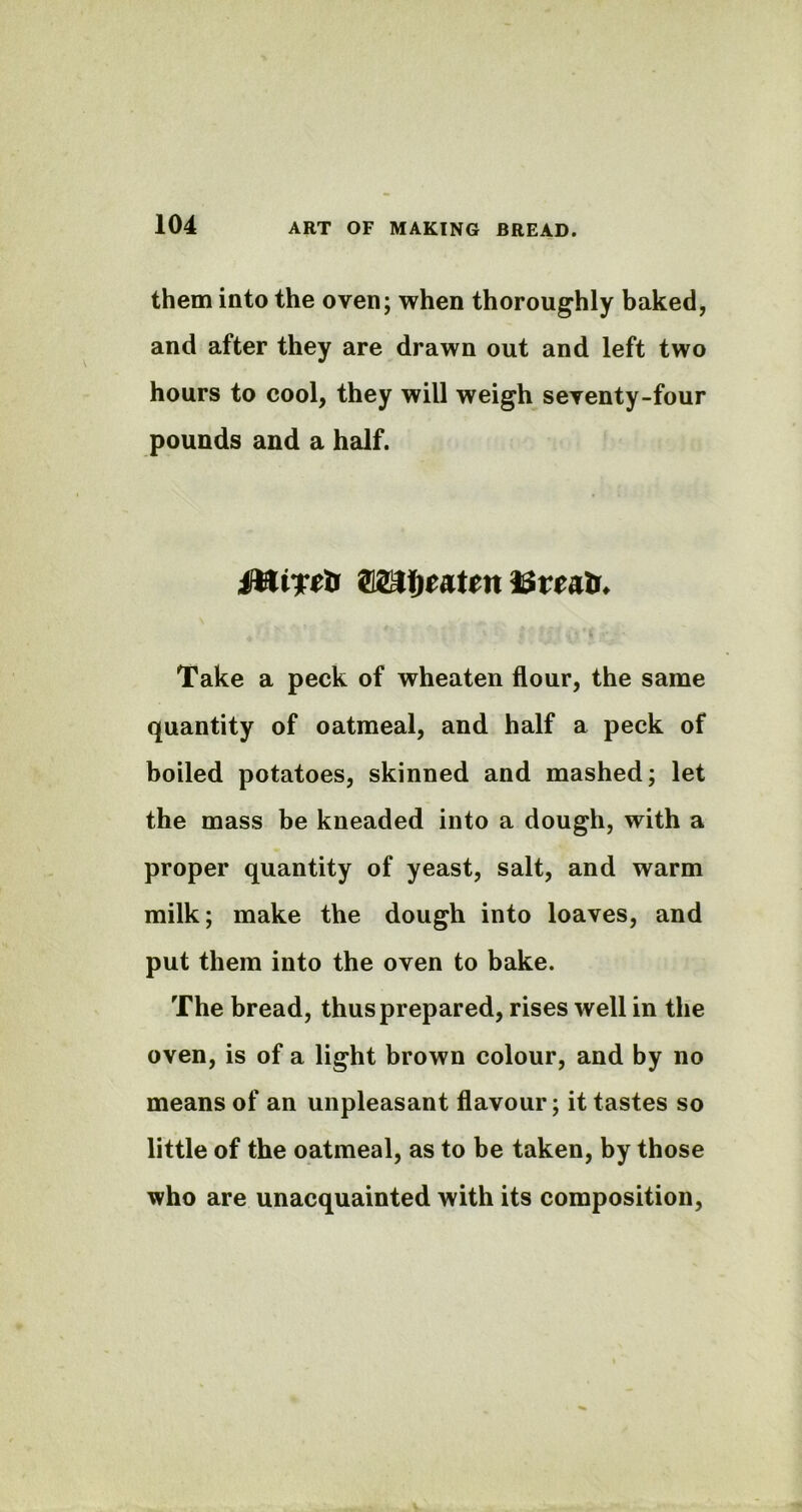 them into the oven; when thoroughly baked, and after they are drawn out and left two hours to cool, they will weigh seventy-four pounds and a half. Take a peck of wheaten flour, the same quantity of oatmeal, and half a peck of boiled potatoes, skinned and mashed; let the mass be kneaded into a dough, with a proper quantity of yeast, salt, and warm milk; make the dough into loaves, and put them into the oven to bake. The bread, thus prepared, rises well in the oven, is of a light brown colour, and by no means of an unpleasant flavour; it tastes so little of the oatmeal, as to be taken, by those who are unacquainted with its composition,