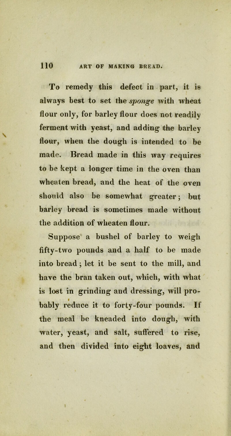 To remedy this defect in part, it is always best to set the sponge with wheat flour only, for barley flour does not readily ferment with yeast, and adding the barley flour, when the dough is intended to be made. Bread made in this way requires to be kept a longer time in the oven than i wheaten bread, and the heat of the oven should also be somewhat greater; but barley bread is sometimes made without the addition of wheaten flour. Suppose a bushel of barley to weigh fifty-two pounds and a half to be made into bread; let it be sent to the mill, and have the bran taken out, which, with what is lost in grinding and dressing, will pro- I bably reduce it to forty-four pounds. If the meal be kneaded into dough, with water, yeast, and salt, suffered to rise, and then divided into eight loaves, and