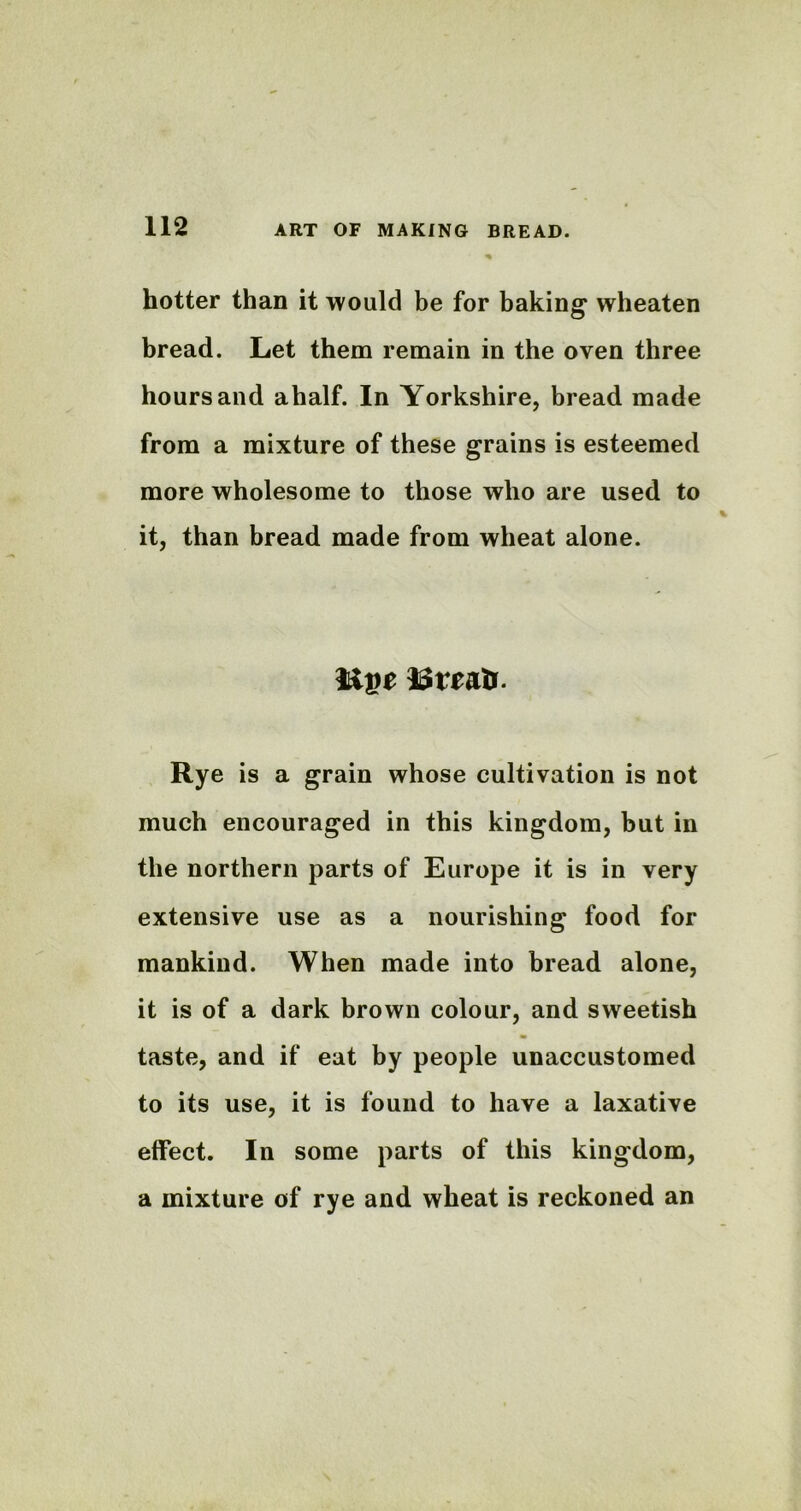 hotter than it would be for baking wheaten bread. Let them remain in the oven three hours and ahalf. In Yorkshire, bread made from a mixture of these grains is esteemed more wholesome to those who are used to it, than bread made from wheat alone. Rye is a grain whose cultivation is not much encouraged in this kingdom, but in the northern parts of Europe it is in very extensive use as a nourishing food for mankind. When made into bread alone, it is of a dark brown colour, and sweetish taste, and if eat by people unaccustomed to its use, it is found to have a laxative effect. In some parts of this kingdom, a mixture of rye and wheat is reckoned an