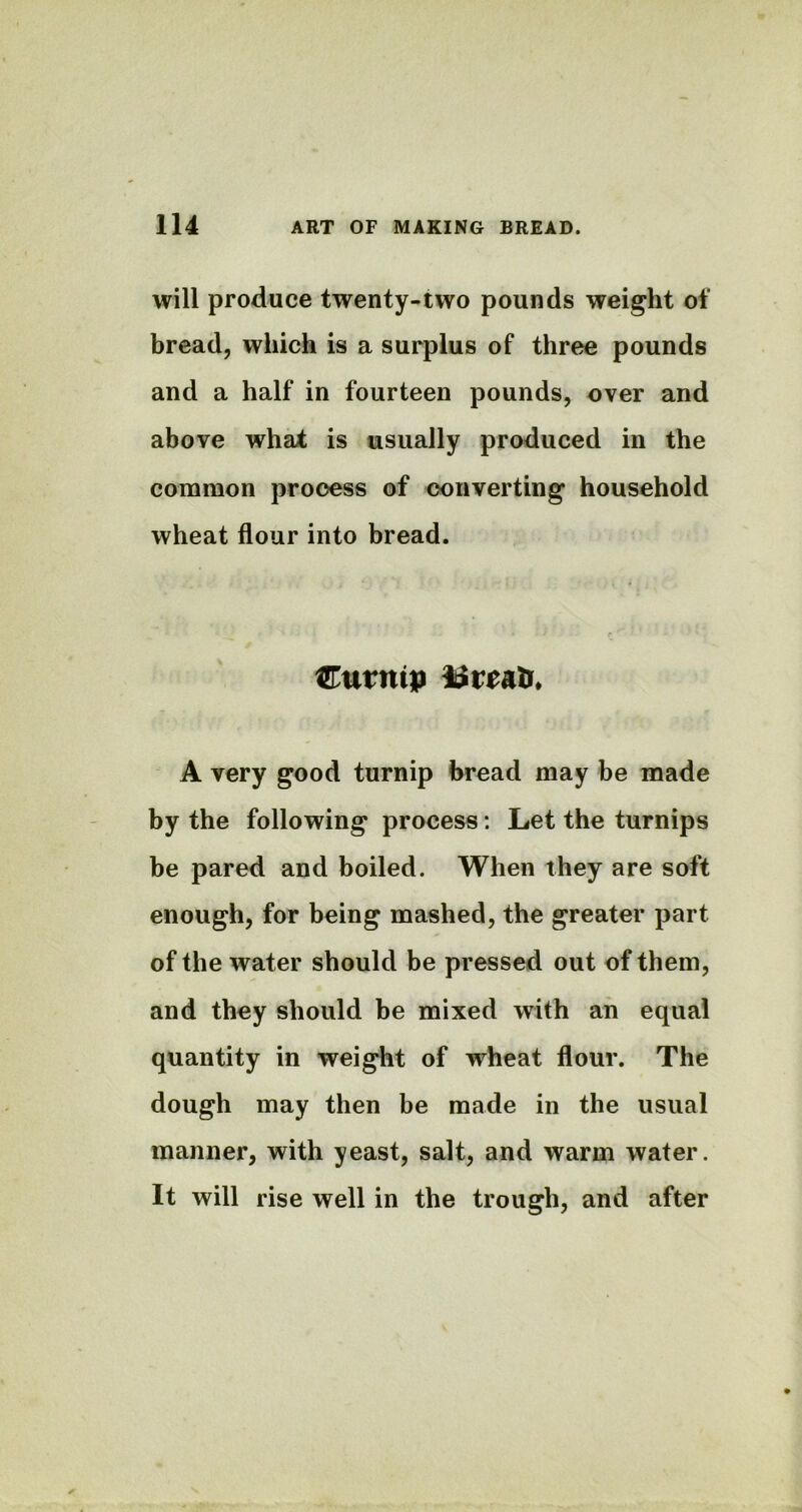 will produce twenty-two pounds weight of bread, which is a surplus of three pounds and a half in fourteen pounds, over and above what is usually produced in the common process of converting household wheat flour into bread. Cutntp breath A very good turnip bread may be made by the following process: Let the turnips be pared and boiled. When they are soft enough, for being mashed, the greater part of the water should be pressed out of them, and they should be mixed with an equal quantity in weight of wheat flour. The dough may then be made in the usual manner, with yeast, salt, and warm water. It will rise well in the trough, and after