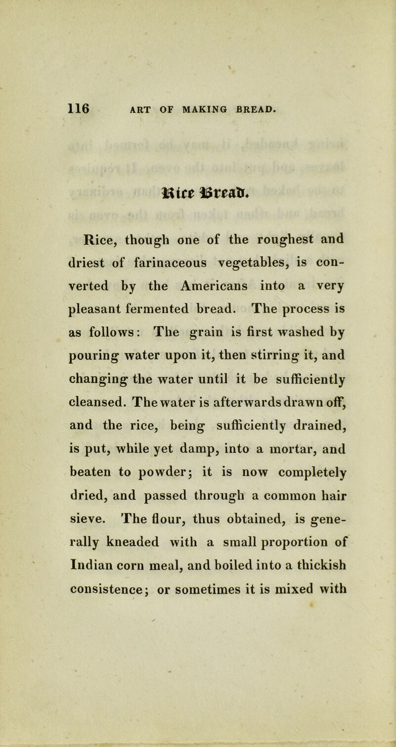 met ISmlr* Rice, though one of the roughest and driest of farinaceous vegetables, is con- verted by the Americans into a very pleasant fermented bread. The process is as follows: The grain is first washed by pouring water upon it, then stirring it, and changing the water until it be sufficiently cleansed. The water is afterwards drawn off, and the rice, being sufficiently drained, is put, while yet damp, into a mortar, and beaten to powder; it is now completely dried, and passed through a common hair sieve. The flour, thus obtained, is gene- rally kneaded with a small proportion of Indian corn meal, and boiled into a thickish consistence; or sometimes it is mixed with