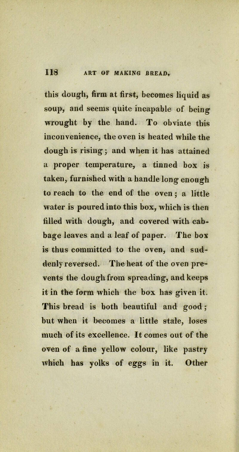 this dough, firm at first, becomes liquid as soup, and seems quite incapable of being wrought by the hand. To obviate this inconvenience, the oven is heated while the / dough is rising; and when it has attained a proper temperature, a tinned box is taken, furnished with a handle long enough to reach to the end of the oven; a little i water is poured into this box, which is then filled with dough, and covered with cab- bage leaves and a leaf of paper. The box is thus committed to the oven, and sud- denly reversed. The heat of the oven pre- vents the dough from spreading, and keeps it in the form which the box has given it. This bread is both beautiful and good; but when it becomes a little stale, loses much of its excellence. It comes out of the oven of a fine yellow colour, like pastry which has yolks of eggs in it. Other