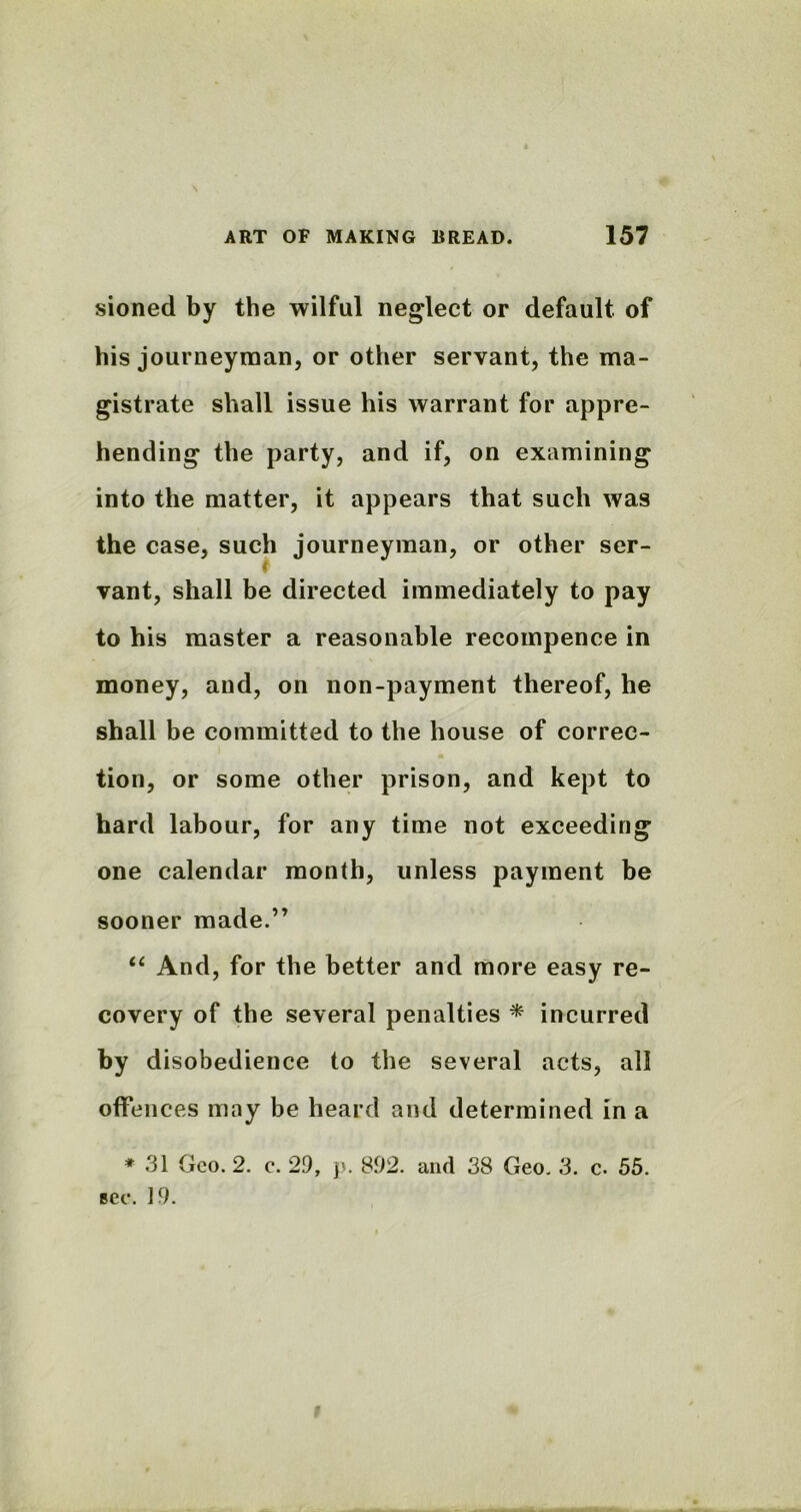 sioned by the wilful neglect or default of his journeyman, or other servant, the ma- gistrate shall issue his warrant for appre- hending the party, and if, on examining into the matter, it appears that such was the case, such journeyman, or other ser- vant, shall be directed immediately to pay to his master a reasonable recompence in money, and, on non-payment thereof, he shall be committed to the house of correc- tion, or some other prison, and kept to hard labour, for any time not exceeding one calendar month, unless payment be sooner made.” “ And, for the better and more easy re- covery of the several penalties * incurred by disobedience to the several acts, all offences may be heard and determined in a * 31 Geo. 2. c. 29, p. 892. and 38 Geo. 3. c. 55. see. 19. f